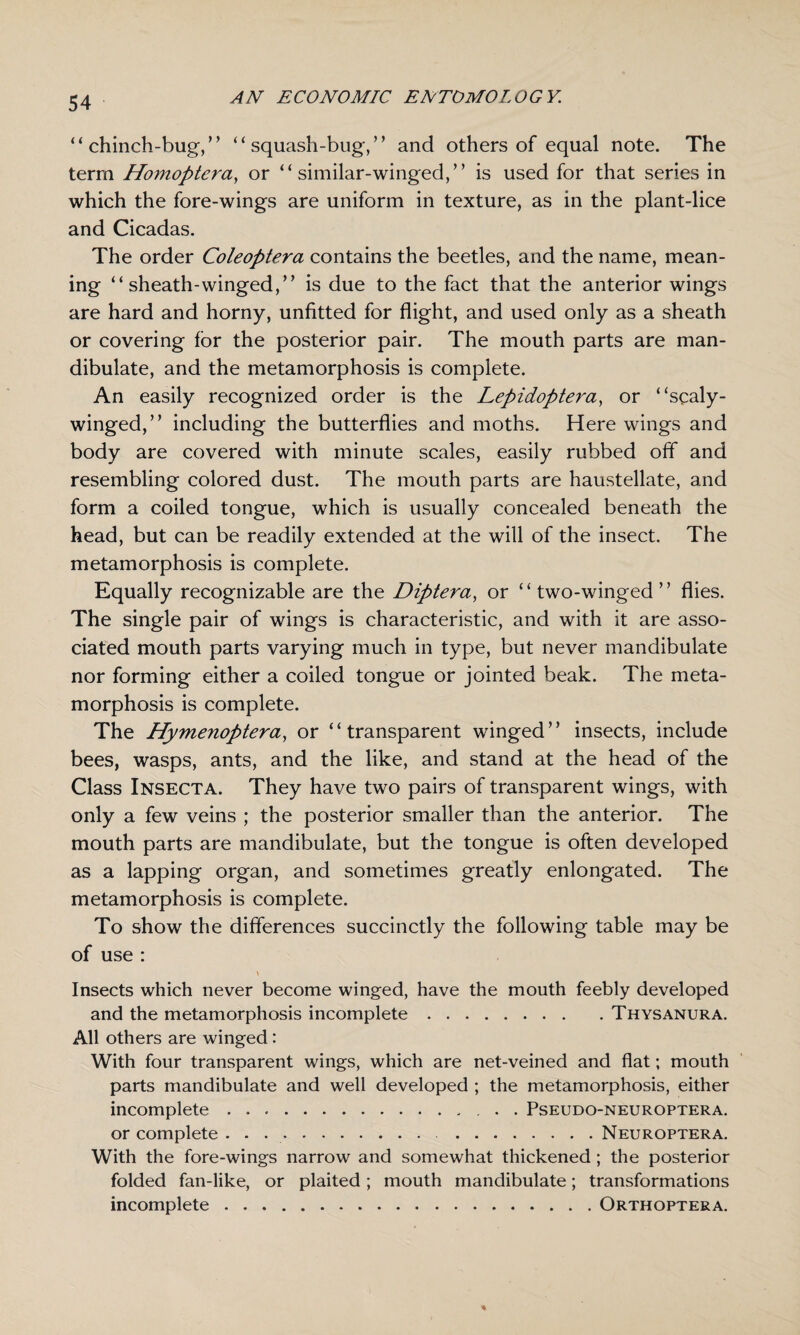 “chinch-bug/’ “squash-bug,” and others of equal note. The term Homoptera, or “ similar-winged,” is used for that series in which the fore-wings are uniform in texture, as in the plant-lice and Cicadas. The order Coleoptera contains the beetles, and the name, mean¬ ing “ sheath-winged,” is due to the fact that the anterior wings are hard and horny, unfitted for flight, and used only as a sheath or covering for the posterior pair. The mouth parts are man- dibulate, and the metamorphosis is complete. An easily recognized order is the Lepidoptera, or “scaly- winged,” including the butterflies and moths. Here wings and body are covered with minute scales, easily rubbed off and resembling colored dust. The mouth parts are haustellate, and form a coiled tongue, which is usually concealed beneath the head, but can be readily extended at the will of the insect. The metamorphosis is complete. Equally recognizable are the Diptera, or ‘ ‘ two-winged ’ ’ flies. The single pair of wings is characteristic, and with it are asso¬ ciated mouth parts varying much in type, but never mandibulate nor forming either a coiled tongue or jointed beak. The meta¬ morphosis is complete. The Hymenoptera, or “transparent winged” insects, include bees, wasps, ants, and the like, and stand at the head of the Class Insecta. They have two pairs of transparent wings, with only a few veins ; the posterior smaller than the anterior. The mouth parts are mandibulate, but the tongue is often developed as a lapping organ, and sometimes greatly enlongated. The metamorphosis is complete. To show the differences succinctly the following table may be of use : Insects which never become winged, have the mouth feebly developed and the metamorphosis incomplete.Thysanura. All others are winged: With four transparent wings, which are net-veined and flat; mouth parts mandibulate and well developed ; the metamorphosis, either incomplete.. . Pseudo-neuroptera. or complete . . . Neuroptera. With the fore-wings narrow and somewhat thickened ; the posterior folded fan-like, or plaited; mouth mandibulate; transformations incomplete.Orthoptera.