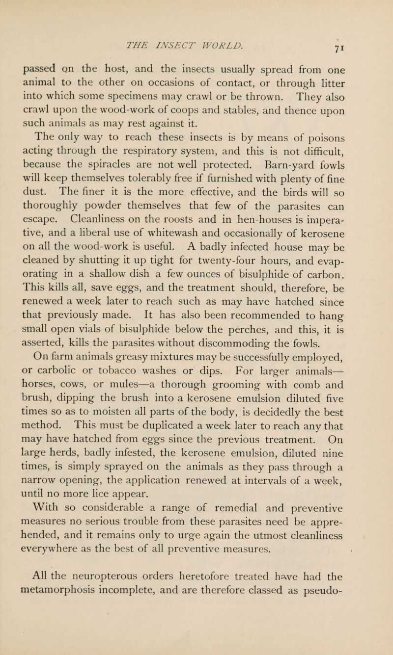 passed on the host, and the insects usually spread from one animal to the other on occasions of contact, or through litter into which some specimens may crawl or be thrown. They also crawl upon the wood-work of coops and stables, and thence upon such animals as may rest against it. The only way to reach these insects is by means of poisons acting through the respiratory system, and this is not difficult, because the spiracles are not well protected. Barn-yard fowls will keep themselves tolerably free if furnished with plenty of fine dust. The finer it is the more effective, and the birds will so thoroughly powder themselves that few of the parasites can escape. Cleanliness on the roosts and in hen-houses is impera¬ tive, and a liberal use of whitewash and occasionally of kerosene on all the wood-work is useful. A badly infected house may be cleaned by shutting it up tight for twenty-four hours, and evap¬ orating in a shallow dish a few ounces of bisulphide of carbon. This kills all, save eggs, and the treatment should, therefore, be renewed a week later to reach such as may have hatched since that previously made. It has also been recommended to hang small open vials of bisulphide below the perches, and this, it is asserted, kills the parasites without discommoding the fowls. On farm animals greasy mixtures may be successfully employed, or carbolic or tobacco washes or dips. For larger animals— horses, cows, or mules—a thorough grooming with comb and brush, dipping the brush into a kerosene emulsion diluted five times so as to moisten all parts of the body, is decidedly the best method. This must be duplicated a week later to reach any that may have hatched from eggs since the previous treatment. On large herds, badly infested, the kerosene emulsion, diluted nine times, is simply sprayed on the animals as they pass through a narrow opening, the application renewed at intervals of a week, until no more lice appear. With so considerable a range of remedial and preventive measures no serious trouble from these parasites need be appre¬ hended, and it remains only to urge again the utmost cleanliness everywhere as the best of all preventive measures. All the neuropterous orders heretofore treated hswe had the metamorphosis incomplete, and are therefore classed as pseudo-