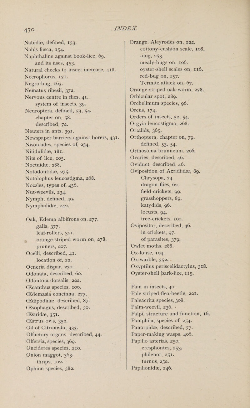 . INDEX. Nabidae, defined, 153. Nabis fusca, 154. Naphthaline against book-lice, 69. and its uses, 453. Natural checks to insect increase, 418. Necrophorus, 171. Negro-bug, 163. Nematus ribesii, 372. Nervous centre in flies, 41. system of insects, 39. Neuroptera, defined, 53, 54. chapter on, 58. described, 72. Neuters in ants, 391. Newspaper barriers against borers, 431. Nisoniades, species of, 234. Nitidulidae, 181. Nits of lice, 105. Noctuidae, 288. Notodontidae, 275. Notolophus leucostigma, 268, Nozzles, types of, 456. Nut-weevils, 234. Nymph, defined, 49. Nymphalidae, 242. Oak, Edema albifrons on, 277. galls, 377. leaf-rollers, 321. orange-striped worm on, 278. pruners, 207. Ocelli, described, 41. location of, 22. Ocneria dispar, 270. Odonata, described, 60. Odontota dorsalis, 222. CEcanthus species, 100. CEdemasia concinna, 277, CEdipodinae, described, 87. (Esophagus, described, 30. CEstridae, 351. CEstrus ovis, 352. Oil of Citronello, 333. Olfactory organs, described, 44. Olfersia, species, 369. Oncideres species, 210. Onion maggot, 363. thrips, 102. Ophion species, 382, Orange, Aleyrodes on, 122. cottony-cushion scale, 108. -dog, 253. mealy-bugs ort, 106. oyster-shell scales on, 116. red-bug on, 157. Termite attack on, 67. Orange-striped oak-worm, 278. Orbicular spot, 289. Orchelimum species, 96. Orcus, 174. Orders of insects, 52, 54. Orgyia leucostigma, 268. Ortalids, 365. Orthoptera, chapter on, 79. defined, 53, 54. Orthosoma brunneum, 206. Ovaries, described, 46. Oviduct, described, 46. Oviposition of Acridiidae, 89. Chrysopa, 74 dragon-flies, 62. field-crickets, 99. grasshoppers, 89. katydids, 96. locusts, 94. tree-crickets. 100. Ovipositor, described, 46, in crickets, 97. of parasites, 379. Owlet moths, 288. Ox-louse, 104. Ox-warble, 352. Oxyptilus periscelidactylus, 318. Oyster-shell bark-lice, 115. Pain in insects, 40. Pale-striped flea-beetle, 221. Paleacrita species, 308. Palm-weevil, 236. • Palpi, structure and function, i60 Pamphila, species of, 254. Panorpidee, described, 77. Paper-making wasps, 406. Papilio asterias, 250. cresphontes, 253. philenor, 251. turnus, 252. Papilionidae, 246,