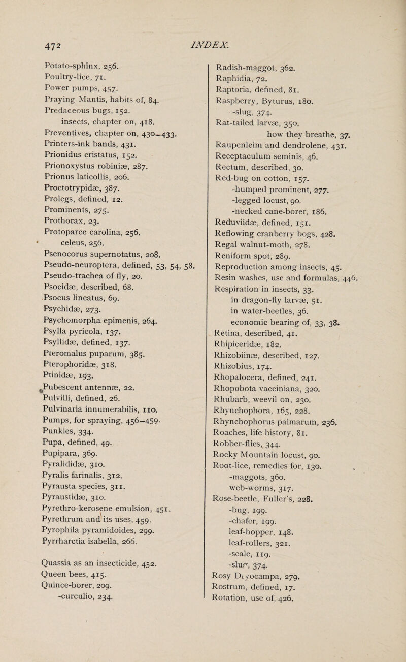 Potato-sphinx, 256. Poultry-lice, 71. Power pumps, 457. Praying Mantis, habits of, 84. Predaceous bugs, 152. insects, chapter on, 418. Preventives, chapter on, 430—433. Printers-ink bands, 431. Prionidus cristatus, 152. Prionoxystus robiniae, 287. Prionus laticollis, 206. Proctotrypidae, 387. Prolegs, defined, 12. Prominents, 275. Prothorax, 23. Protoparce Carolina, 256. celeus, 256. Psenocorus supernotatus, 208. Pseudo-neuroptera, defined, 53, 54, 58. Pseudo-trachea of fly, 20. Psocidae, described, 68. Psocus lineatus, 69. Psychidae, 273. Psychomorpha epimenis, 264. Psylla pyricola, 137. Psyllidae, defined, 137. Pteromalus puparum, 385. Pterophoridae, 318. Ptinidae, 193. ^Pubescent antennae, 22. Pulvilli, defined, 26. Pulvinaria innumerabilis, no. Pumps, for spraying, 456-459. Punkies, 334. Pupa, defined, 49. Pupipara, 369. Pyralididae, 310. Pyralis farinalis, 312. Pyrausta species, 311. Pyraustidae, 310. Pyrethro-kerosene emulsion, 451. Pyrethrum and'its uses, 459. Pyrophila pyramidoides, 299. Pyrrharctia isabella, 266. Quassia as an insecticide, 452. Queen bees, 415. Quince-borer, 209. -curculio, 234. Radish-maggot, 362. Raphidia, 72. Raptoria, defined, 81. Raspberry, Byturus, 180. • -slug, 374- Rat-tailed larvae, 350. how they breathe, 37. Raupenleim and dendrolene, 431. Receptaculum seminis, 46. Rectum, described, 30. Red-bug on cotton, 157. -humped prominent, 277. -legged locust, 90. -necked cane-borer, 186. Reduviidae, defined, 151. Reflowing cranberry bogs, 428. Regal walnut-moth, 278. Reniform spot, 289. Reproduction among insects, 45. Resin washes, use and formulas, 446. Respiration in insects, 33. in dragon-fly larvae, 51. in water-beetles, 36. economic bearing of, 33, 38. Retina, described, 41. Rhipiceridae, 182. Rhizobiinae, described, 127. Rhizobius, 174. Rhopalocera, defined, 241. Rhopobota vacciniana, 320. Rhubarb, weevil on, 230. Rhynchophora, 165, 228. Rhynchophorus palmarum, 236. Roaches, life history, 81. Robber-flies, 344. Rocky Mountain locust, 90. Root-lice, remedies for, 130. -maggots, 360. web-worms, 317. Rose-beetle, Fuller’s, 228. -bug, 199. -chafer, 199. leaf-hopper, 148. leaf-rollers, 321. -scale, 119. -slug, 374. Rosy Di/ocampa, 279. Rostrum, defined, 17. 1 Rotation, use of, 426.