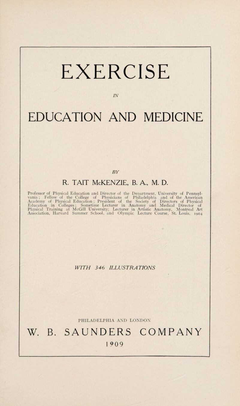 EXERCISE IN EDUCATION AND MEDICINE BY r. tait McKenzie, b. a., m. d. Professor of Physical Education and Director of the Department, University of Pennsyl¬ vania ; Fellow of the College of Physicians of Philadelphia and of the American Academy of Physical Education ; President of the Society of Directors of Physical Education in Colleges; Sometime Lecturer in Anatomy and Medical Director of Physical Training at McGill University; Lecturer in Artistic Anatomy, Montreal Art Association, Harvard Summer School, and Olympic Lecture Course, St. Louis, 1904 WITH 346 ILLUSTRATIONS PHILADELPHIA AND LONDON W. B. SAUNDERS COMPANY 1 909