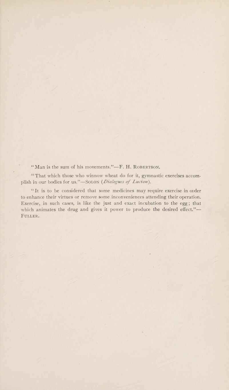 “Man is the sum of his movements.”—F. H. Robertson. “That which those who winnow wheat do for it, gymnastic exercises accom¬ plish in our bodies for us.”—Solon (Dialogues of Lucian). “It is to be considered that some medicines may require exercise in older to enhance their virtues or remove some inconveniences attending their operation. Exercise, in such cases, is like the just and exact incubation to the egg ; that which animates the drug and gives it power to produce the desired effect.”— Fuller.
