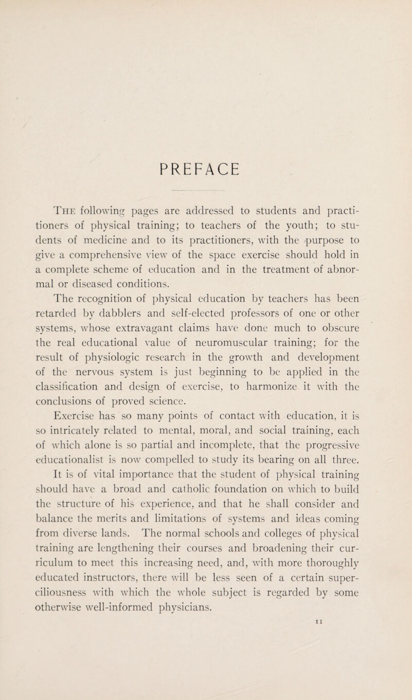 PREFACE The following pages are addressed to students and practi¬ tioners of physical training; to teachers of the youth; to stu¬ dents of medicine and to its practitioners, with the purpose to give a comprehensive view of the space exercise should hold in a complete scheme of education and in the treatment of abnor¬ mal or diseased conditions. The recognition of physical education by teachers has been retarded by dabblers and self-elected professors of one or other systems, whose extravagant claims have done much to obscure the real educational value of neuromuscular training; for the result of physiologic research in the growth and development of the nervous system is just beginning to be applied in the classification and design of exercise, to harmonize it with the conclusions of proved science. Exercise has so many points of contact with education, it is so intricately related to mental, moral, and social training, each of which alone is so partial and incomplete, that the progressive educationalist is now compelled to study its bearing on all three. It is of vital importance that the student of physical training should have a broad and catholic foundation on which to build the structure of his experience, and that he shall consider and balance the merits and limitations of systems and ideas coming from diverse lands. The normal schools and colleges of physical training are lengthening their courses and broadening their cur¬ riculum to meet this increasing need, and, with more thoroughly educated instructors, there will be less seen of a certain super¬ ciliousness with which the whole subject is regarded by some otherwise well-informed physicians.