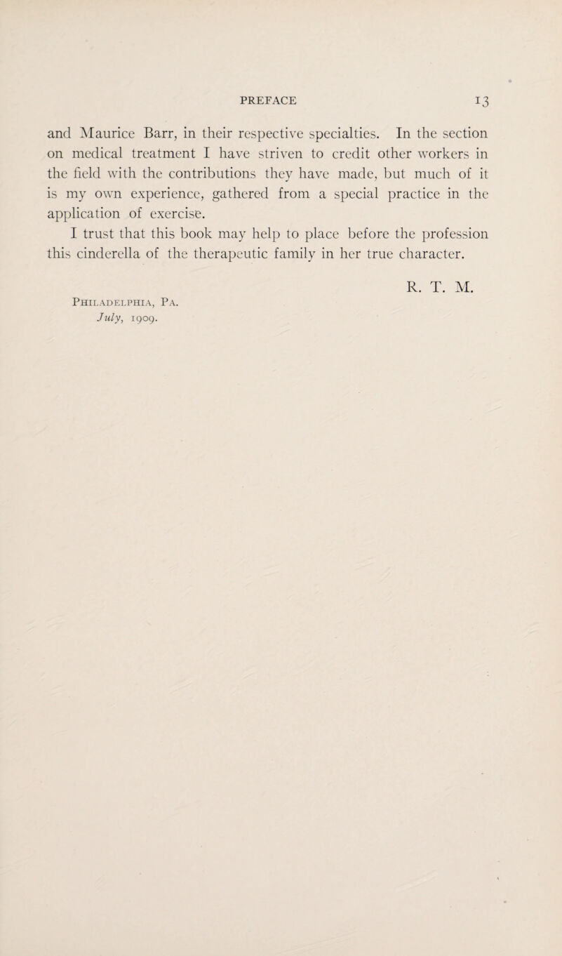 and Maurice Barr, in their respective specialties. In the section on medical treatment I have striven to credit other workers in the field with the contributions they have made, but much of it is my own experience, gathered from a special practice in the application of exercise. I trust that this book may help to place before the profession this Cinderella of the therapeutic family in her true character. July, 1909. R. T. M.