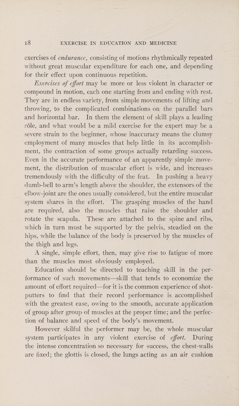 exercises of endurance, consisting of motions rhythmically repeated without great muscular expenditure for each one, and depending for their effect upon continuous repetition. Exercises of effort may be more or less violent in character or compound in motion, each one starting from and ending with rest. They are in endless variety, from simple movements of lifting and throwing, to the complicated combinations on the parallel bars and horizontal bar. In them the element of skill plays a leading role, and what would be a mild exercise for the expert may be a severe strain to the beginner, whose inaccuracy means the clumsy employment of many muscles that help little in its accomplish¬ ment, the contraction of some groups actually retarding success. Even in the accurate performance of an apparently simple move¬ ment, the distribution of muscular effort is wide, and increases tremendously with the difficulty of the feat. In pushing a heavy dumb-bell to arm’s length above the shoulder, the extensors of the elbow-joint are the ones usually considered, but the entire muscular system shares in the effort. The grasping muscles of the hand are required, also the muscles that raise the shoulder and rotate the scapula. These are attached to the spine and ribs, which in turn must be supported by the pelvis, steadied on the hips, while the balance of the body is preserved by the muscles of the thigh and legs. A single, simple effort, then, may give rise to fatigue of more than the muscles most obviously employed. Education should be directed to teaching skill in the per¬ formance of such movements—skill that tends to economize the amount of effort required—for it is the common experience of shot- putters to find that their record performance is accomplished with the greatest ease, owing to the smooth, accurate application of group after group of muscles at the proper time; and the perfec¬ tion of balance and speed of the body’s movement. However skilful the performer may be, the whole muscular system participates in any violent exercise of effort. During the intense concentration so necessary for success, the chest-walls are fixed; the glottis is closed, the lungs acting as an air cushion