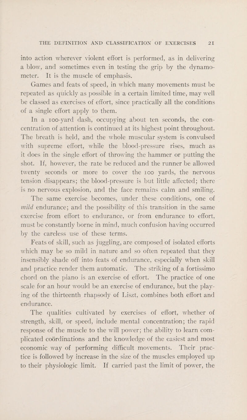 into action wherever violent effort is performed, as in delivering a blow, and sometimes even in testing the grip by the dynamo¬ meter. It is the muscle of emphasis. Games and feats of speed, in which many movements must be repeated as quickly as possible in a certain limited time, may well be classed as exercises of effort, since practically all the conditions of a single effort apply to them. In a ioo-yard dash, occupying about ten seconds, the con¬ centration of attention is continued at its highest point throughout. The breath is held, and the whole muscular system is convulsed with supreme effort, while the blood-pressure rises, much as it does in the single effort of throwing the hammer or putting the shot. If, however, the rate be reduced and the runner be allowed twenty seconds or more to cover the ioo yards, the nervous tension disappears; the blood-pressure is but little affected; there is no nervous explosion, and the face remains calm and smiling. The same exercise becomes, under these conditions, one of mild endurance; and the possibility of this transition in the same exercise from effort to endurance, or from endurance to effort, must be constantly borne in mind, much confusion having occurred by the careless use of these terms. Feats of skill, such as juggling, are composed of isolated efforts which may be so mild in nature and so often repeated that they insensibly shade off into feats of endurance, especially when skill and practice render them automatic. The striking of a fortissimo chord on the piano is an exercise of effort. The practice of one scale for an hour would be an exercise of endurance, but the play¬ ing of the thirteenth rhapsody of Liszt, combines both effort and endurance. The qualities cultivated by exercises of effort, whether of strength, skill, or speed, include mental concentration; the rapid response of the muscle to the will power; the ability to learn com¬ plicated coordinations and the knowledge of the easiest and most economic way of performing difficult movements. Their prac¬ tice is followed by increase in the size of the muscles employed up to their physiologic limit. If carried past the limit of power, the
