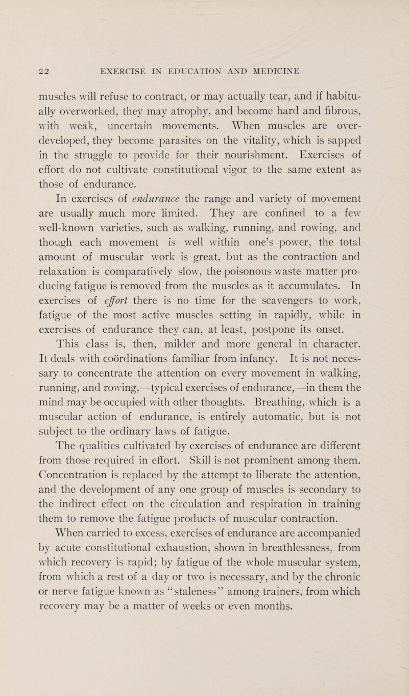 muscles will refuse to contract, or may actually tear, and if habitu¬ ally overworked, they may atrophy, and become hard and fibrous, with weak, uncertain movements. When muscles are over¬ developed, they become parasites on the vitality, which is sapped in the struggle to provide for their nourishment. Exercises of effort do not cultivate constitutional vigor to the same extent as those of endurance. In exercises of endurance the range and variety of movement are usually much more limited. They are confined to a few well-known varieties, such as walking, running, and rowing, and though each movement is well within one’s power, the total amount of muscular work is great, but as the contraction and relaxation is comparatively slow, the poisonous waste matter pro¬ ducing fatigue is removed from the muscles as it accumulates. In exercises of effort there is no time for the scavengers to work, fatigue of the most active muscles setting in rapidly, while in exercises of endurance they can, at least, postpone its onset. This class is, then, milder and more general in character. It deals with coordinations familiar from infancy. It is not neces¬ sary to concentrate the attention on every movement in walking, running, and rowing,—typical exercises of endurance,—in them the mind may be occupied with other thoughts. Breathing, which is a muscular action of endurance, is entirely automatic, but is not subject to the ordinary laws of fatigue. The qualities cultivated by exercises of endurance are different from those required in effort. Skill is not prominent among them. Concentration is replaced by the attempt to liberate the attention, and the development of any one group of muscles is secondary to the indirect effect on the circulation and respiration in training them to remove the fatigue products of muscular contraction. When carried to excess, exercises of endurance are accompanied by acute constitutional exhaustion, shown in breathlessness, from which recovery is rapid; by fatigue of the whole muscular system, from which a rest of a day or two is necessary, and by the chronic or nerve fatigue known as “staleness” among trainers, from which recovery may be a matter of weeks or even months.