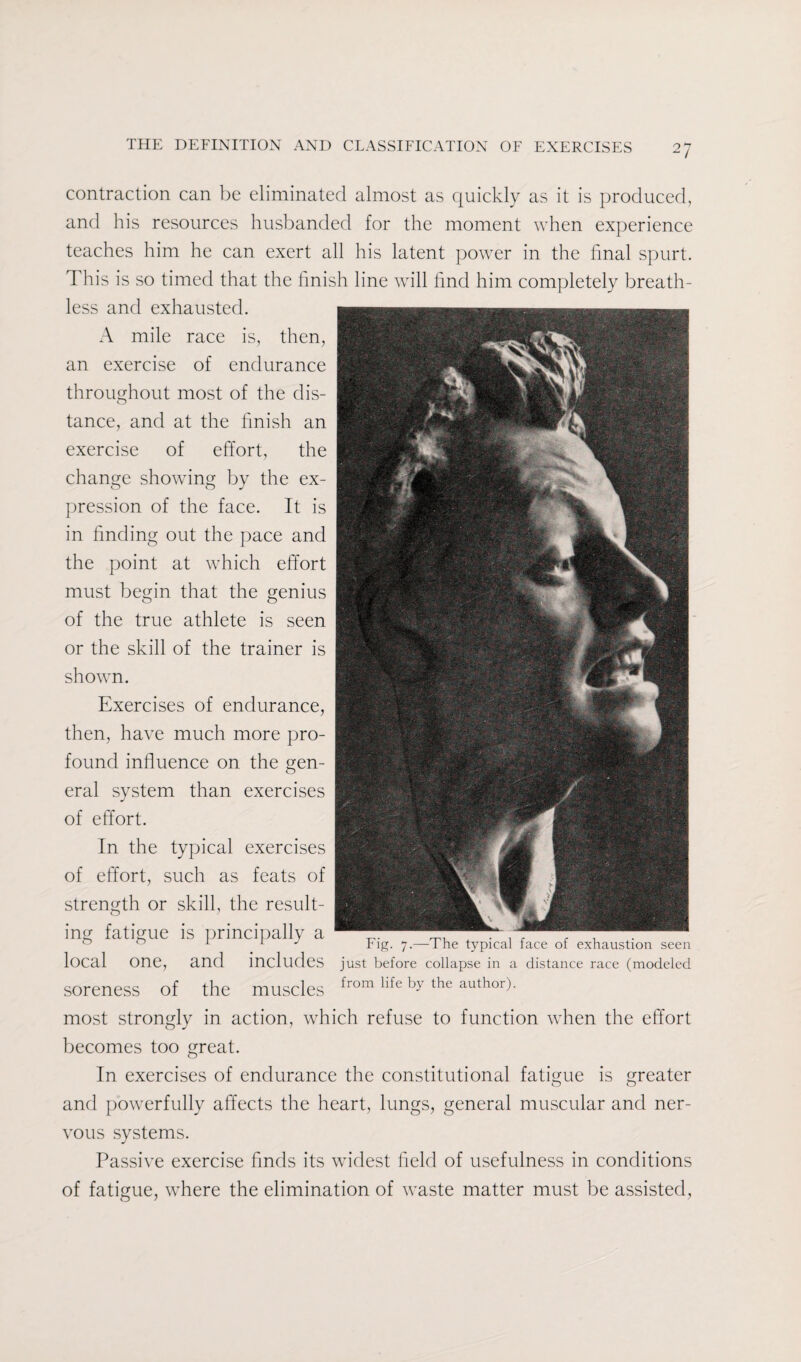 contraction can be eliminated almost as quickly as it is produced, and his resources husbanded for the moment when experience teaches him he can exert all his latent power in the final spurt. This is so timed that the finish line will find him completely breath¬ less and exhausted. A mile race is, then, an exercise of endurance throughout most of the dis- tance, and at the finish an exercise of effort, the change showing by the ex- pression of the face. It is in finding out the pace and the point at which effort must begin that the genius of the true athlete is seen or the skill of the trainer is shown. Exercises of endurance, then, have much more pro¬ found influence on the gen¬ eral system than exercises of effort. In the typical exercises of effort, such as feats of strength or skill, the result¬ ing fatigue is principally a , , . ° 1 1 J rig. 7.— 1 he typical face ol exhaustion seen local One, and includes just before collapse in a distance race (modeled soreness of the muscles from llfe by the author)- most strongly in action, which refuse to function when the effort becomes too great. In exercises of endurance the constitutional fatigue is greater and powerfully affects the heart, lungs, general muscular and ner¬ vous systems. Passive exercise finds its widest field of usefulness in conditions of fatigue, where the elimination of waste matter must be assisted,