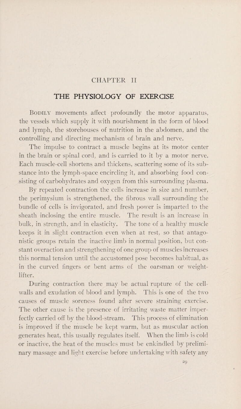 CHAPTER II THE PHYSIOLOGY OF EXERCISE Bodily movements affect profoundly the motor apparatus, the vessels which supply it with nourishment in the form of blood and lymph, the storehouses of nutrition in the abdomen, and the controlling and directing mechanism of brain and nerve. The impulse to contract a muscle begins at its motor center in the brain or spinal cord, and is carried to it by a motor nerve. Each muscle-cell shortens and thickens, scattering some of its sub¬ stance into the lymph-space encircling it, and absorbing food con¬ sisting of carbohydrates and oxygen from this surrounding plasma. By repeated contraction the cells increase in size and number, the perimysium is strengthened, the fibrous wall surrounding the bundle of cells is invigorated, and fresh power is imparted to the sheath inclosing the entire muscle. The result is an increase in bulk, in strength, and in elasticity. The tone of a healthy muscle keeps it in slight contraction even when at rest, so that antago¬ nistic groups retain the inactive limb in normal position, but con¬ stant overaction and strengthening of one group of muscles increases this normal tension until the accustomed pose becomes habitual, as in the curved finders or bent arms of the oarsman or weight- O O lifter. During contraction there may be actual rupture of the cell- walls and exudation of blood and lymph. This is one of the two causes of muscle soreness found after severe straining exercise. The other cause is the presence of irritating waste matter imper¬ fectly carried off by the blood-stream. This process of elimination is improved if the muscle be kept warm, but as muscular action generates heat, this usually regulates itself. When the limb is cold or inactive, the heat of the muscles must be enkindled by prelimi¬ nary massage and light exercise before undertaking with safety anv J O O CO j y