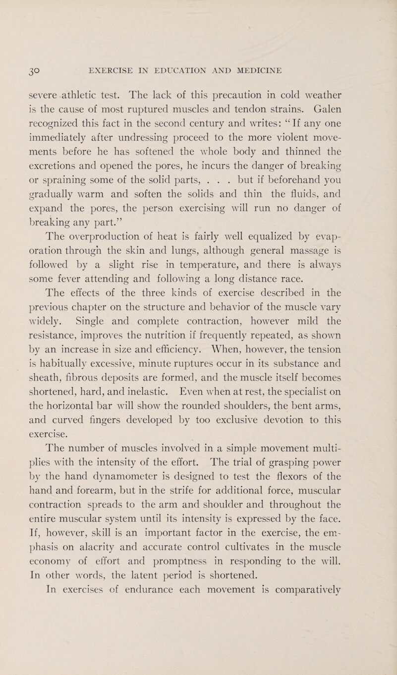3° severe athletic test. The lack of this precaution in cold weather is the cause of most ruptured muscles and tendon strains. Galen recognized this fact in the second century and writes: “If any one immediately after undressing proceed to the more violent move¬ ments before he has softened the whole body and thinned the excretions and opened the pores, he incurs the danger of breaking or spraining some of the solid parts, . . . but if beforehand you gradually warm and soften the solids and thin the fluids, and expand the pores, the person exercising will run no danger of breaking any part.” The overproduction of heat is fairly well equalized by evap¬ oration through the skin and lungs, although general massage is followed by a slight rise in temperature, and there is always some fever attending and following a long distance race. The effects of the three kinds of exercise described in the previous chapter on the structure and behavior of the muscle vary widely. Single and complete contraction, however mild the resistance, improves the nutrition if frequently repeated, as shown by an increase in size and efficiency. When, however, the tension is habitually excessive, minute ruptures occur in its substance and sheath, fibrous deposits are formed, and the muscle itself becomes shortened, hard, and inelastic. Even when at rest, the specialist on the horizontal bar will show the rounded shoulders, the bent arms, and curved fingers developed by too exclusive devotion to this exercise. The number of muscles involved in a simple movement multi¬ plies with the intensity of the effort. The trial of grasping power by the hand dynamometer is designed to test the flexors of the hand and forearm, but in the strife for additional force, muscular contraction spreads to the arm and shoulder and throughout the entire muscular system until its intensity is expressed by the face. If, however, skill is an important factor in the exercise, the em¬ phasis on alacrity and accurate control cultivates in the muscle economy of effort and promptness in responding to the will. In other words, the latent period is shortened. In exercises of endurance each movement is comparatively