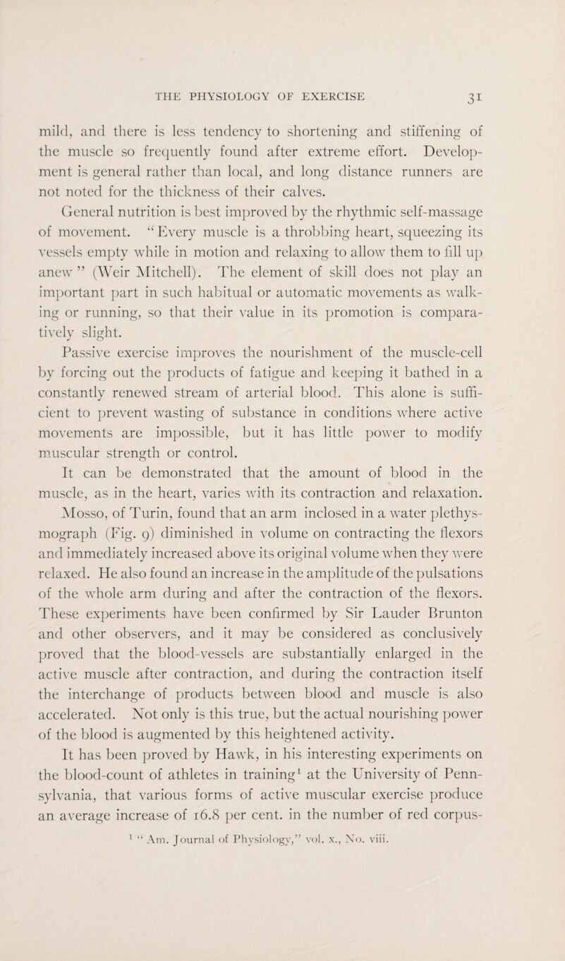 mild, and there is less tendency to shortening and stiffening of the muscle so frequently found after extreme effort. Develop¬ ment is general rather than local, and Ions' distance runners are not noted for the thickness of their calves. General nutrition is best improved by the rhythmic self-massage of movement. “ Every muscle is a throbbing heart, squeezing its vessels empty while in motion and relaxing to allow them to fill up anew ” (Weir Mitchell). The element of skill does not play an important part in such habitual or automatic movements as walk¬ ing or running, so that their value in its promotion is compara¬ tively slight. Passive exercise improves the nourishment of the muscle-cell by forcing out the products of fatigue and keeping it bathed in a constantly renewed stream of arterial blood. This alone is suffi¬ cient to prevent wasting of substance in conditions where active movements are impossible, but it has little power to modify muscular strength or control. It can be demonstrated that the amount of blood in the muscle, as in the heart, varies with its contraction and relaxation. Mosso, of Turin, found that an arm inclosed in a water plethys- mograph (Fig. 9) diminished in volume on contracting the flexors and immediately increased above its original volume when they were relaxed. He also found an increase in the amplitude of the pulsations of the whole arm during and after the contraction of the flexors. These experiments have been confirmed by Sir Lauder Brunton and other observers, and it may be considered as conclusively proved that the blood-vessels are substantially enlarged in the active muscle after contraction, and during the contraction itself the interchange of products between blood and muscle is also accelerated. Not only is this true, but the actual nourishing power of the blood is augmented by this heightened activity. It has been proved by Hawk, in his interesting experiments on the blood-count of athletes in training1 at the University of Penn¬ sylvania, that various forms of active muscular exercise produce an average increase of 16.8 per cent, in the number of red corpus-