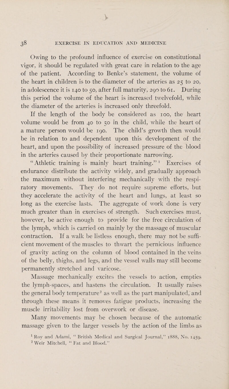Owing to the profound influence of exercise on constitutional vigor, it should be regulated with great care in relation to the age of the patient. According to Benke’s statement, the volume of the heart in children is to the diameter of the arteries as 25 to 20, in adolescence it is 140 to 50, after full maturity, 290 to 61. During this period the volume of the heart is increased twelvefold, while the diameter of the arteries is increased only threefold. If the length of the body be considered as 100, the heart volume would be from 40 to 50 in the child, while the heart of a mature person would be 190. The child’s growth then wrould be in relation to and dependent upon this development of the heart, and upon the possibility of increased pressure of the blood in the arteries caused by their proportionate narrowing. “Athletic training is mainly heart training.”1 Exercises of endurance distribute the activity widely, and gradually approach the maximum without interfering mechanically with the respi¬ ratory movements. They do not require supreme efforts, but they accelerate the activity of the heart and lungs, at least so long as the exercise lasts. The aggregate of work done is very much greater than in exercises of strength. Such exercises must, however, be active enough to provide for the free circulation of the lymph, which is carried on mainly by the massage of muscular contraction. If a walk be listless enough, there may not be suffi¬ cient movement of the muscles to thwart the pernicious influence of gravity acting on the column of blood contained in the veins of the belly, thighs, and legs, and the vessel walls may still become permanently stretched and varicose. Massage mechanically excites the vessels to action, empties the lymph-spaces, and hastens the circulation. It usually raises the general body temperature2 as well as the part manipulated, and through these means it removes fatigue products, increasing the muscle irritability lost from overwork or disease. Many movements may be chosen because of the automatic massage given to the larger vessels by the action of the limbs as 1 Roy and Adami, “ British Medical and Surgical Journal,” 1888, No. 1459. 2 Weir Mitchell, “ Fat and Blood.”