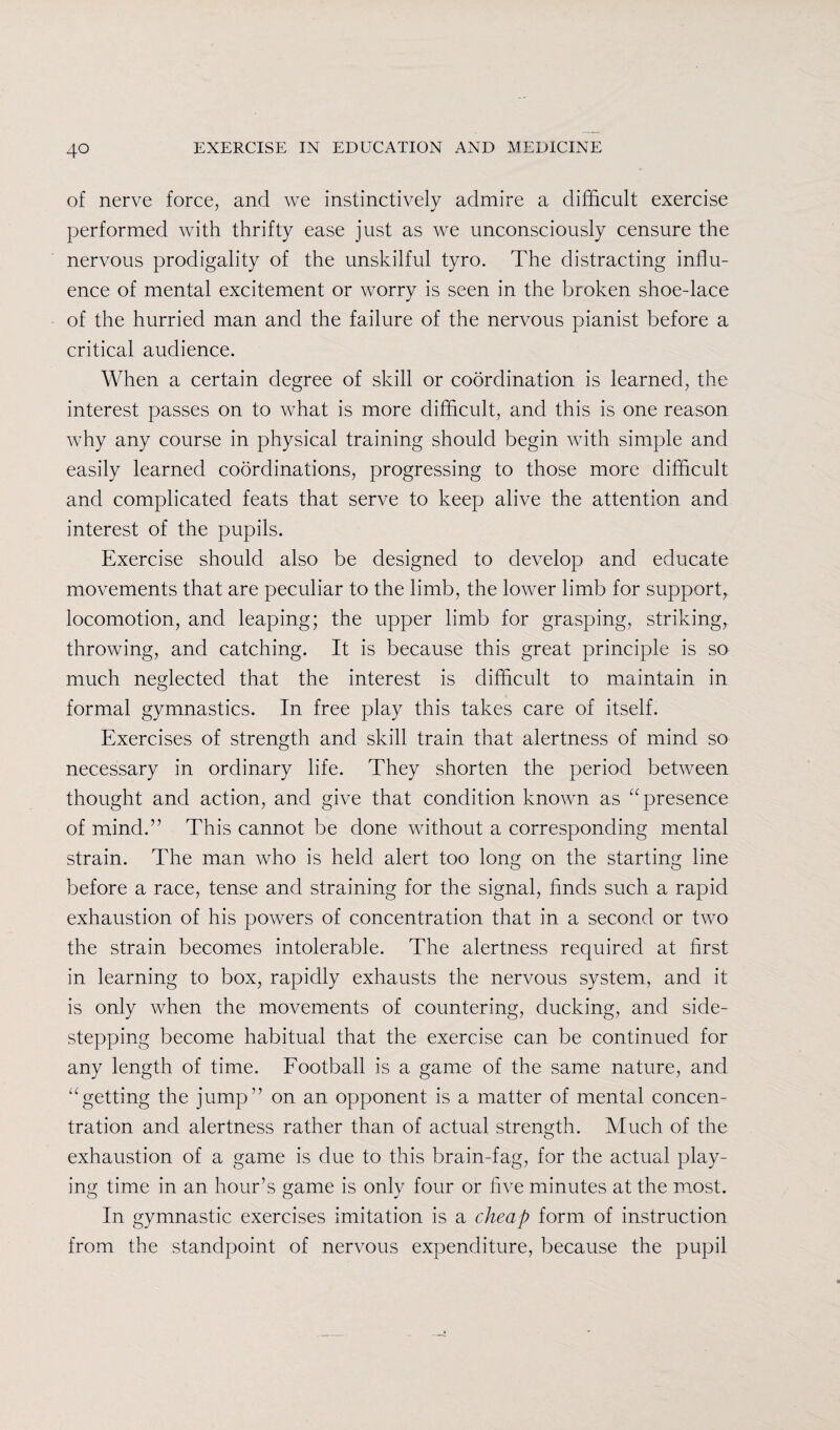 of nerve force, and we instinctively admire a difficult exercise performed with thrifty ease just as we unconsciously censure the nervous prodigality of the unskilful tyro. The distracting influ¬ ence of mental excitement or worry is seen in the broken shoe-lace of the hurried man and the failure of the nervous pianist before a critical audience. When a certain degree of skill or coordination is learned, the interest passes on to what is more difficult, and this is one reason why any course in physical training should begin with simple and easily learned coordinations, progressing to those more difficult and complicated feats that serve to keep alive the attention and interest of the pupils. Exercise should also be designed to develop and educate movements that are peculiar to the limb, the lower limb for support^ locomotion, and leaping; the upper limb for grasping, striking, throwing, and catching. It is because this great principle is so much neglected that the interest is difficult to maintain in formal gymnastics. In free play this takes care of itself. Exercises of strength and skill train that alertness of mind so necessary in ordinary life. They shorten the period between thought and action, and give that condition known as “presence of mind.” This cannot be done without a corresponding mental strain. The man who is held alert too long on the starting line before a race, tense and straining for the signal, finds such a rapid exhaustion of his powers of concentration that in a second or two the strain becomes intolerable. The alertness required at first in learning to box, rapidly exhausts the nervous system, and it is only when the movements of countering, ducking, and side¬ stepping become habitual that the exercise can be continued for any length of time. Football is a game of the same nature, and “getting the jump” on an opponent is a matter of mental concen¬ tration and alertness rather than of actual strength. Much of the exhaustion of a game is due to this brain-fag, for the actual play¬ ing time in an hour’s game is only four or five minutes at the most. In gymnastic exercises imitation is a cheap form of instruction from the standpoint of nervous expenditure, because the pupil