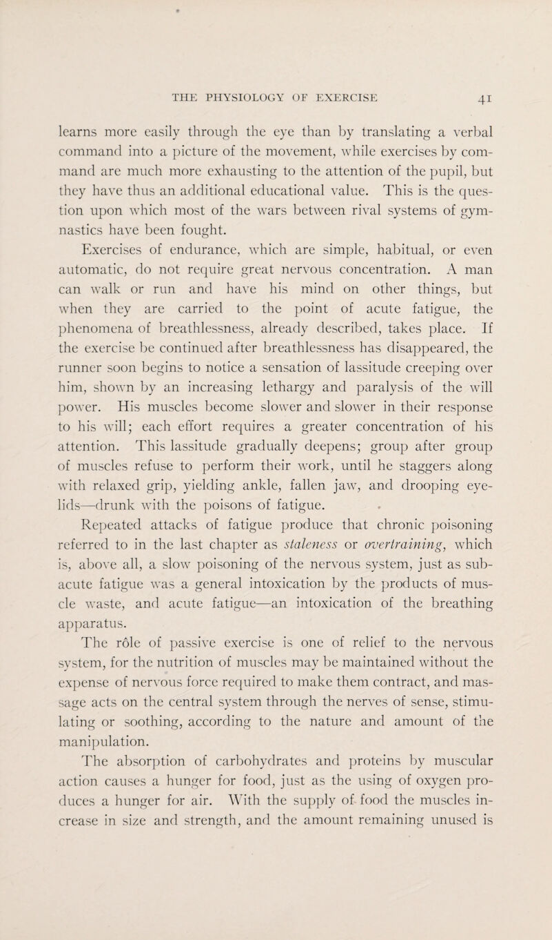 learns more easily through the eye than by translating a verbal command into a picture of the movement, while exercises by com¬ mand are much more exhausting to the attention of the pupil, but they have thus an additional educational value. This is the ques¬ tion upon which most of the wars between rival systems of gym¬ nastics have been fought. Exercises of endurance, which are simple, habitual, or even automatic, do not require great nervous concentration. A man can walk or run and have his mind on other things, but when they are carried to the point of acute fatigue, the phenomena of breathlessness, already described, takes place. If the exercise be continued after breathlessness has disappeared, the runner soon begins to notice a sensation of lassitude creeping over him, shown by an increasing lethargy and paralysis of the will power. His muscles become slower and slower in their response to his will; each effort requires a greater concentration of his attention. This lassitude gradually deepens; group after group of muscles refuse to perform their work, until he staggers along with relaxed grip, yielding ankle, fallen jaw, and drooping eye¬ lids—drunk with the poisons of fatigue. Repeated attacks of fatigue produce that chronic poisoning referred to in the last chapter as staleness or overtraining, which is, above all, a slow poisoning of the nervous system, just as sub¬ acute fatigue was a general intoxication by the products of mus¬ cle waste, and acute fatigue—an intoxication of the breathing apparatus. The role of passive exercise is one of relief to the nervous system, for the nutrition of muscles may be maintained without the expense of nervous force required to make them contract, and mas¬ sage acts on the central system through the nerves of sense, stimu¬ lating or soothing, according to the nature and amount of the manipulation. The absorption of carbohydrates and proteins by muscular action causes a hunger for food, just as the using of oxygen pro¬ duces a hunger for air. With the supply of food the muscles in¬ crease in size and strength, and the amount remaining unused is