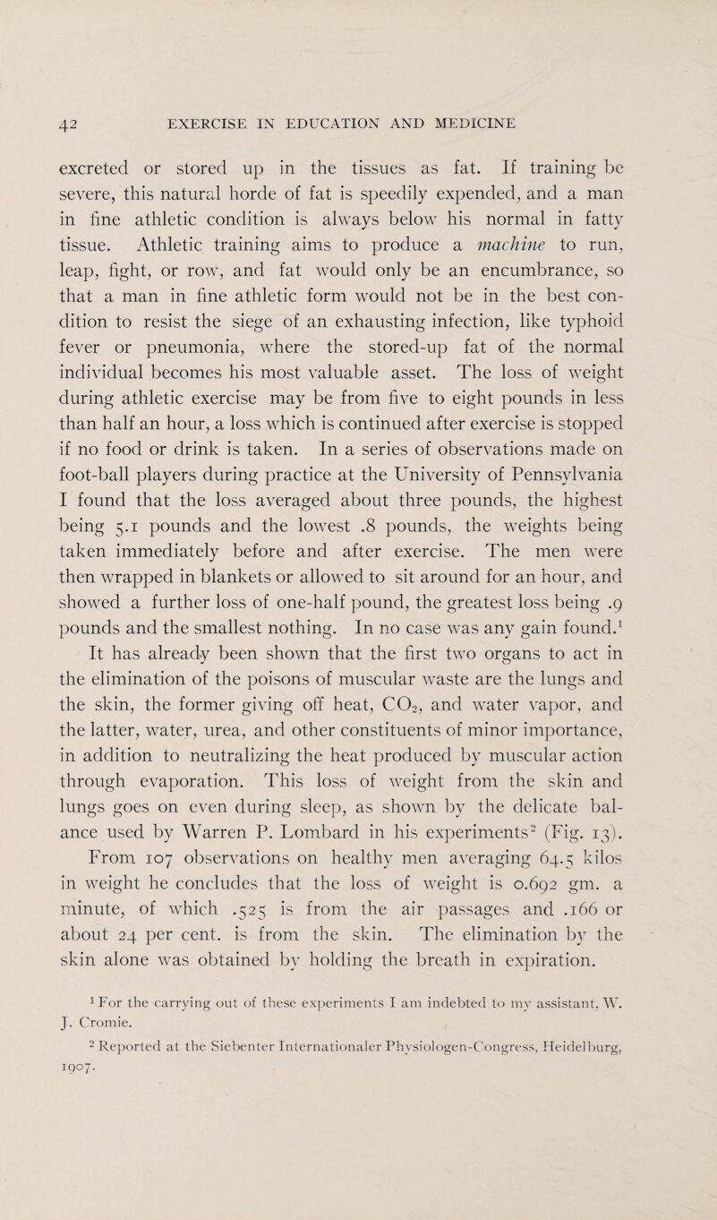 excreted or stored up in the tissues as fat. If training be severe, this natural horde of fat is speedily expended, and a man in fine athletic condition is always below his normal in fatty tissue. Athletic training aims to produce a machine to run, leap, fight, or row, and fat would only be an encumbrance, so that a man in fine athletic form would not be in the best con¬ dition to resist the siege of an exhausting infection, like typhoid fever or pneumonia, where the stored-up fat of the normal individual becomes his most valuable asset. The loss of weight during athletic exercise may be from five to eight pounds in less than half an hour, a loss which is continued after exercise is stopped if no food or drink is taken. In a series of observations made on foot-ball players during practice at the University of Pennsylvania I found that the loss averaged about three pounds, the highest being 5.1 pounds and the lowest .8 pounds, the weights being taken immediately before and after exercise. The men were then wrapped in blankets or allowed to sit around for an hour, and showed a further loss of one-half pound, the greatest loss being .9 pounds and the smallest nothing. In no case was any gain found.1 It has already been shown that the first two organs to act in the elimination of the poisons of muscular waste are the lungs and the skin, the former giving off heat, C02, and water vapor, and the latter, water, urea, and other constituents of minor importance, in addition to neutralizing the heat produced by muscular action through evaporation. This loss of weight from the skin and lungs goes on even during sleep, as shown by the delicate bal¬ ance used by Warren P. Lombard in his experiments2 (Pig. 13). From 107 observations on healthy men averaging 64.5 kilos in weight he concludes that the loss of weight is 0.692 gm. a minute, of which .525 is from the air passages and .166 or about 24 per cent, is from the skin. The elimination by the skin alone was obtained by holding the breath in expiration. 1For the carrying out of these experiments I am indebted to my assistant, W. J. Cromie. 2 Reported at the Siebenter Internationaler Phvsiologen-Congress, Heidelburg, I9°7*