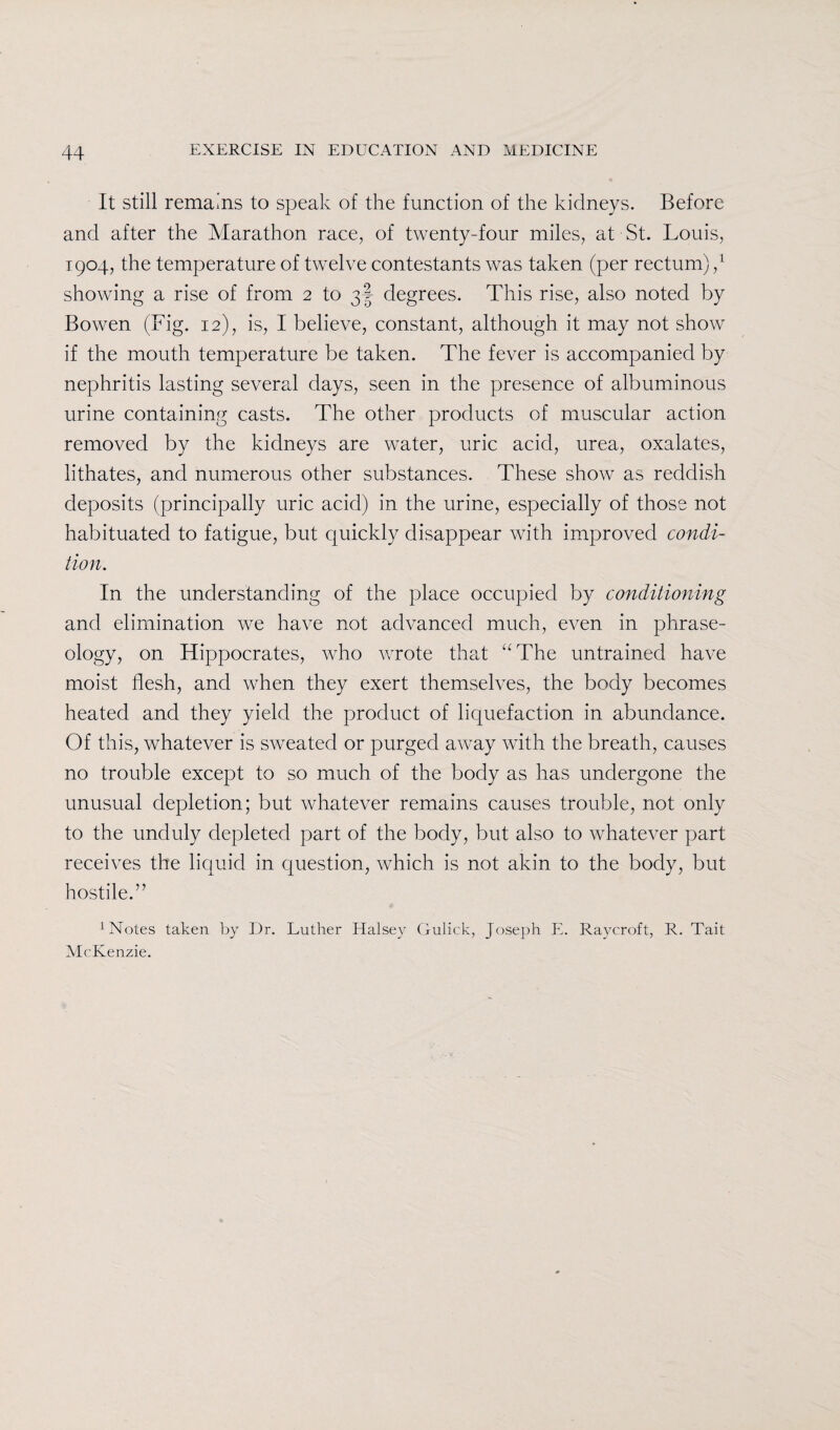 It still remains to speak of the function of the kidneys. Before and after the Marathon race, of twenty-four miles, at St. Louis, 1904, the temperature of twelve contestants was taken (per rectum) / showing a rise of from 2 to 3I degrees. This rise, also noted by Bowen (Fig. 12), is, I believe, constant, although it may not show if the mouth temperature be taken. The fever is accompanied by nephritis lasting several days, seen in the presence of albuminous urine containing casts. The other products of muscular action removed by the kidneys are water, uric acid, urea, oxalates, lithates, and numerous other substances. These show as reddish deposits (principally uric acid) in the urine, especially of those not habituated to fatigue, but quickly disappear with improved condi¬ tion. In the understanding of the place occupied by conditioning and elimination we have not advanced much, even in phrase¬ ology, on Hippocrates, who wrote that “The untrained have moist flesh, and when they exert themselves, the body becomes heated and they yield the product of liquefaction in abundance. Of this, whatever is sweated or purged away with the breath, causes no trouble except to so much of the body as has undergone the unusual depletion; but whatever remains causes trouble, not only to the unduly depleted part of the body, but also to whatever part receives the liquid in question, which is not akin to the body, but hostile.” 1 Notes taken by Dr. Luther Halsey Gulick, Joseph E. Ravcroft, R. Tait McKenzie.