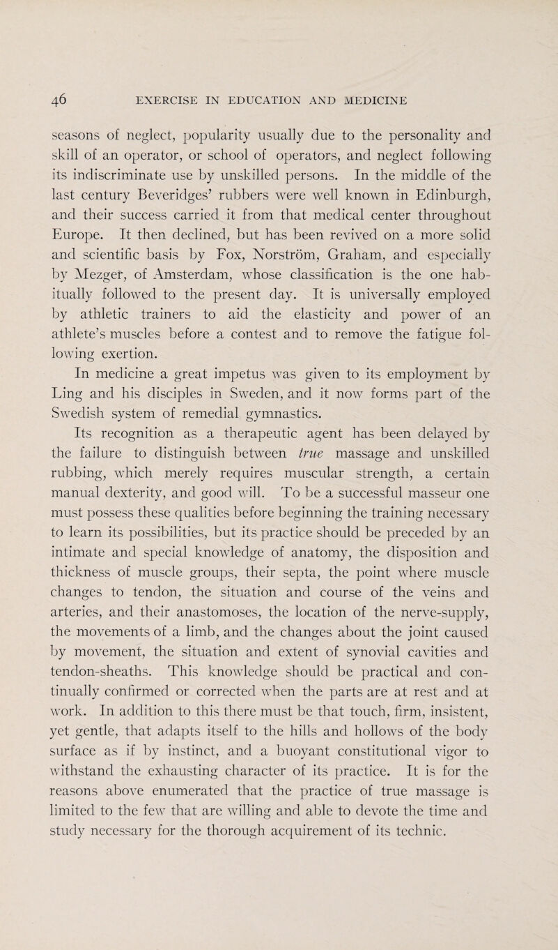 seasons of neglect, popularity usually due to the personality and skill of an operator, or school of operators, and neglect following its indiscriminate use by unskilled persons. In the middle of the last century Beveridges’ rubbers were well known in Edinburgh, and their success carried it from that medical center throughout Europe. It then declined, but has been revived on a more solid and scientific basis by Fox, Norstrom, Graham, and especially by Mezger, of Amsterdam, whose classification is the one hab¬ itually followed to the present day. It is universally employed by athletic trainers to aid the elasticity and power of an athlete’s muscles before a contest and to remove the fatigue fol¬ lowing exertion. In medicine a great impetus was given to its employment by Ling and his disciples in Sweden, and it now forms part of the Swedish system of remedial gymnastics. Its recognition as a therapeutic agent has been delayed by the failure to distinguish between true massage and unskilled rubbing, which merely requires muscular strength, a certain manual dexterity, and good will. To be a successful masseur one must possess these qualities before beginning the training necessary to learn its possibilities, but its practice should be preceded by an intimate and special knowledge of anatomy, the disposition and thickness of muscle groups, their septa, the point where muscle changes to tendon, the situation and course of the veins and arteries, and their anastomoses, the location of the nerve-supply, the movements of a limb, and the changes about the joint caused by movement, the situation and extent of synovial cavities and tendon-sheaths. This knowledge should be practical and con¬ tinually confirmed or corrected when the parts are at rest and at work. In addition to this there must be that touch, firm, insistent, yet gentle, that adapts itself to the hills and hollows of the body surface as if by instinct, and a buoyant constitutional vigor to withstand the exhausting character of its practice. It is for the reasons above enumerated that the practice of true massage is limited to the few that are willing and able to devote the time and study necessary for the thorough acquirement of its technic.