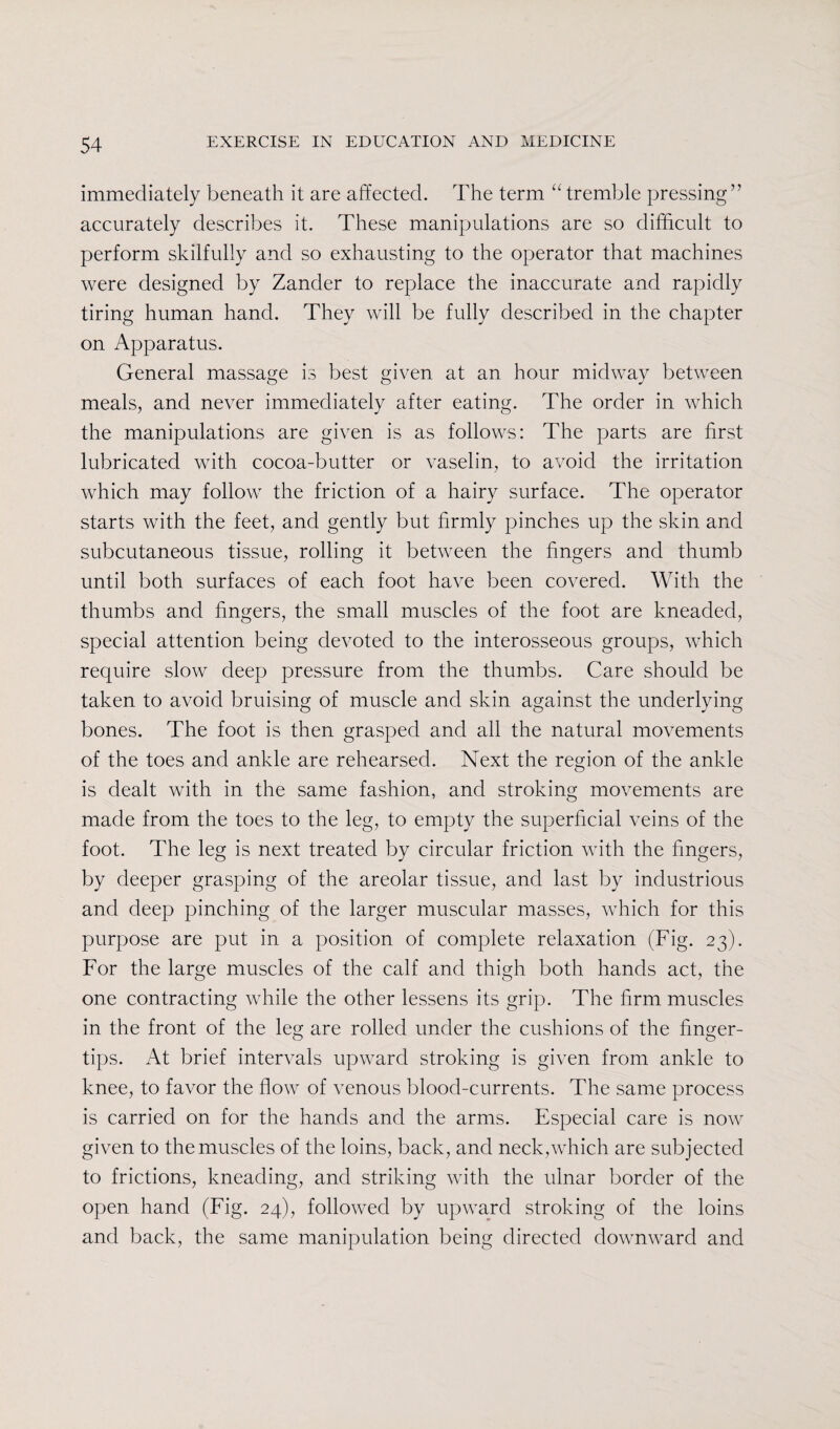 immediately beneath it are affected. The term u tremble pressing” accurately describes it. These manipulations are so difficult to perform skilfully and so exhausting to the operator that machines were designed by Zander to replace the inaccurate and rapidly tiring human hand. They will be fully described in the chapter on Apparatus. General massage is best given at an hour midway between meals, and never immediately after eating. The order in which the manipulations are given is as follows: The parts are first lubricated with cocoa-butter or vaselin, to avoid the irritation which may follow the friction of a hairy surface. The operator starts with the feet, and gently but firmly pinches up the skin and subcutaneous tissue, rolling it between the fingers and thumb until both surfaces of each foot have been covered. With the thumbs and fingers, the small muscles of the foot are kneaded, special attention being devoted to the interosseous groups, which require slow deep pressure from the thumbs. Care should be taken to avoid bruising of muscle and skin against the underlying bones. The foot is then grasped and all the natural movements of the toes and ankle are rehearsed. Next the region of the ankle is dealt with in the same fashion, and stroking movements are made from the toes to the leg, to empty the superficial veins of the foot. The leg is next treated by circular friction with the fingers, by deeper grasping of the areolar tissue, and last by industrious and deep pinching of the larger muscular masses, which for this purpose are put in a position of complete relaxation (Fig. 23). For the large muscles of the calf and thigh both hands act, the one contracting while the other lessens its grip. The firm muscles in the front of the leg are rolled under the cushions of the finger¬ tips. At brief intervals upward stroking is given from ankle to knee, to favor the flow of venous blood-currents. The same process is carried on for the hands and the arms. Especial care is now given to the muscles of the loins, back, and neck,which are subjected to frictions, kneading, and striking with the ulnar border of the open hand (Fig. 24), followed by upward stroking of the loins and back, the same manipulation being directed downward and