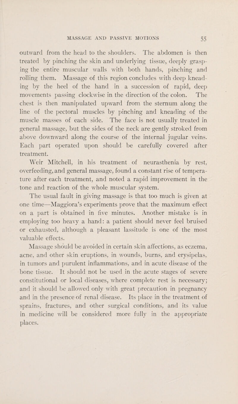 outward from the head to the shoulders. The abdomen is then treated by pinching the skin and underlying tissue, deeply grasp¬ ing the entire muscular walls with both hands, pinching and rolling them. Massage of this region concludes with deep knead¬ ing by the heel of the hand in a succession of rapid, deep movements passing clockwise in the direction of the colon. The chest is then manipulated upward from the sternum along the line of the pectoral muscles by pinching and kneading of the muscle masses of each side. The face is not usually treated in general massage, but the sides of the neck are gently stroked from above downward along the course of the internal jugular veins. Each part operated upon should be carefully covered after treatment. Weir Mitchell, in his treatment of neurasthenia by rest, overfeeding, and general massage, found a constant rise of tempera¬ ture after each treatment, and noted a rapid improvement in the tone and reaction of the whole muscular system. The usual fault in giving massage is that too much is given at one time—Maggiora’s experiments prove that the maximum effect on a part is obtained in five minutes. Another mistake is in employing too heavy a hand: a patient should never feel bruised or exhausted, although a pleasant lassitude is one of the most valuable effects. Massage should be avoided in certain skin affections, as eczema, acne, and other skin eruptions, in wounds, burns, and erysipelas, in tumors and purulent inflammations, and in acute disease of the bone tissue. It should not be used in the acute stages of severe constitutional or local diseases, where complete rest is necessary; and it should be allowed only with great precaution in pregnancy and in the presence of renal disease. Its place in the treatment of sprains, fractures, and other surgical conditions, and its value in medicine will be considered more fully in the appropriate places.