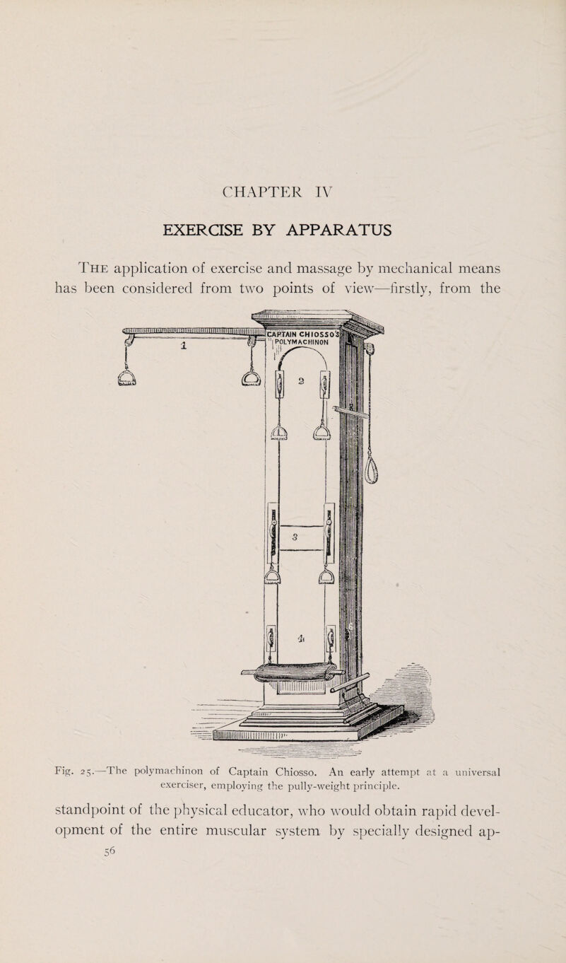 CHAPTER IV EXERCISE BY APPARATUS The application of exercise and massage by mechanical means has been considered from two points of view—firstly, from the Fig. 25.—The polymachinon of Captain Chiosso. An early attempt at a universal exerciser, employing the pully-weight principle. standpoint of the physical educator, who would obtain rapid devel¬ opment of the entire muscular system by specially designed ap-