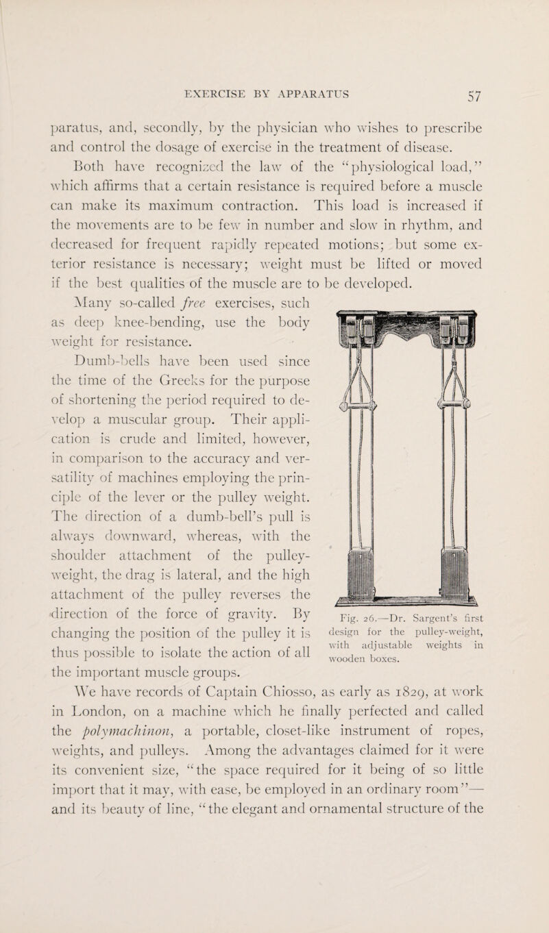 paratus, and, secondly, by the physician who wishes to prescribe and control the dosage of exercise in the treatment of disease. Both have recognized the law of the “physiological load,” which affirms that a certain resistance is required before a muscle can make its maximum contraction. This load is increased if the movements are to be few in number and slow in rhythm, and decreased for frequent rapidly repeated motions; but some ex¬ terior resistance is necessary; weight must be lifted or moved if the best qualities of the muscle are to be developed. Many so-called free exercises, such as deep knee-bending, use the body weight for resistance. Dumb-bells have been used since the time of the Greeks for the purpose of shortening the period required to de¬ velop a muscular group. Their appli¬ cation is crude and limited, however, in comparison to the accuracy and ver¬ satility of machines employing the prin¬ ciple of the lever or the pulley weight. The direction of a dumb-bell’s pull is always downward, whereas, with the shoulder attachment of the pulley- weight, the drag is lateral, and the high attachment of the pulley reverses the direction of the force of gravity. By changing the position of the pulley it is thus possible to isolate the action of all the important muscle groups. We have records of Captain Chiosso, as early as 1829, at work in London, on a machine which he finally perfected and called the polymachinon, a portable, closet-like instrument of ropes, weights, and pulleys. Among the advantages claimed for it were its convenient size, “the space required for it being of so little import that it may, with ease, be employed in an ordinary room”— and its beauty of line, “the elegant and ornamental structure of the Fig. 26.—Dr. Sargent’s first design for the pulley-weight, with adjustable weights in wooden boxes.