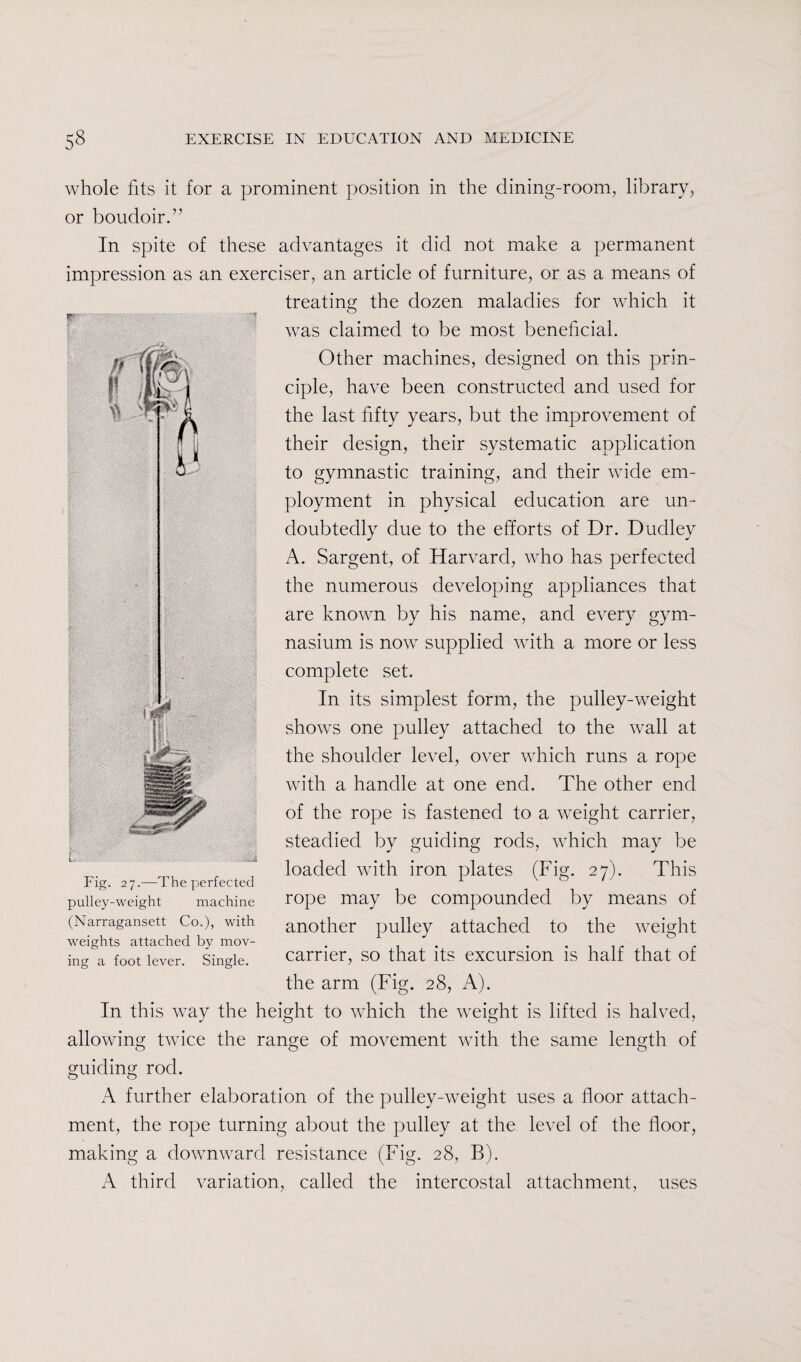 whole fits it for a prominent position in the dining-room, library, or boudoir.” In spite of these advantages it did not make a permanent impression as an exerciser, an article of furniture, or as a means of treating the dozen maladies for which it was claimed to be most beneficial. Other machines, designed on this prin¬ ciple, have been constructed and used for the last fifty years, but the improvement of their design, their systematic application to gymnastic training, and their wide em¬ ployment in physical education are un¬ doubtedly due to the efforts of Dr. Dudley A. Sargent, of Harvard, who has perfected the numerous developing appliances that are known by his name, and every gym¬ nasium is now supplied with a more or less complete set. In its simplest form, the pulley-weight shows one pulley attached to the wall at the shoulder level, over which runs a rope with a handle at one end. The other end of the rope is fastened to a weight carrier, steadied by guiding rods, which may be loaded with iron plates (Fig. 27). This rope may be compounded by means of another pulley attached to the weight carrier, so that its excursion is half that of the arm (Fig. 28, A). In this way the height to which the weight is lifted is halved, allowing twice the range of movement with the same length of guiding rod. A further elaboration of the pulley-weight uses a floor attach¬ ment, the rope turning about the pulley at the level of the floor, making a downward resistance (Fig. 28, B). A third variation, called the intercostal attachment, uses Fig. 27.—The perfected pulley-weight machine (Narragansett Co.), with weights attached by mov¬ ing a foot lever. Single.