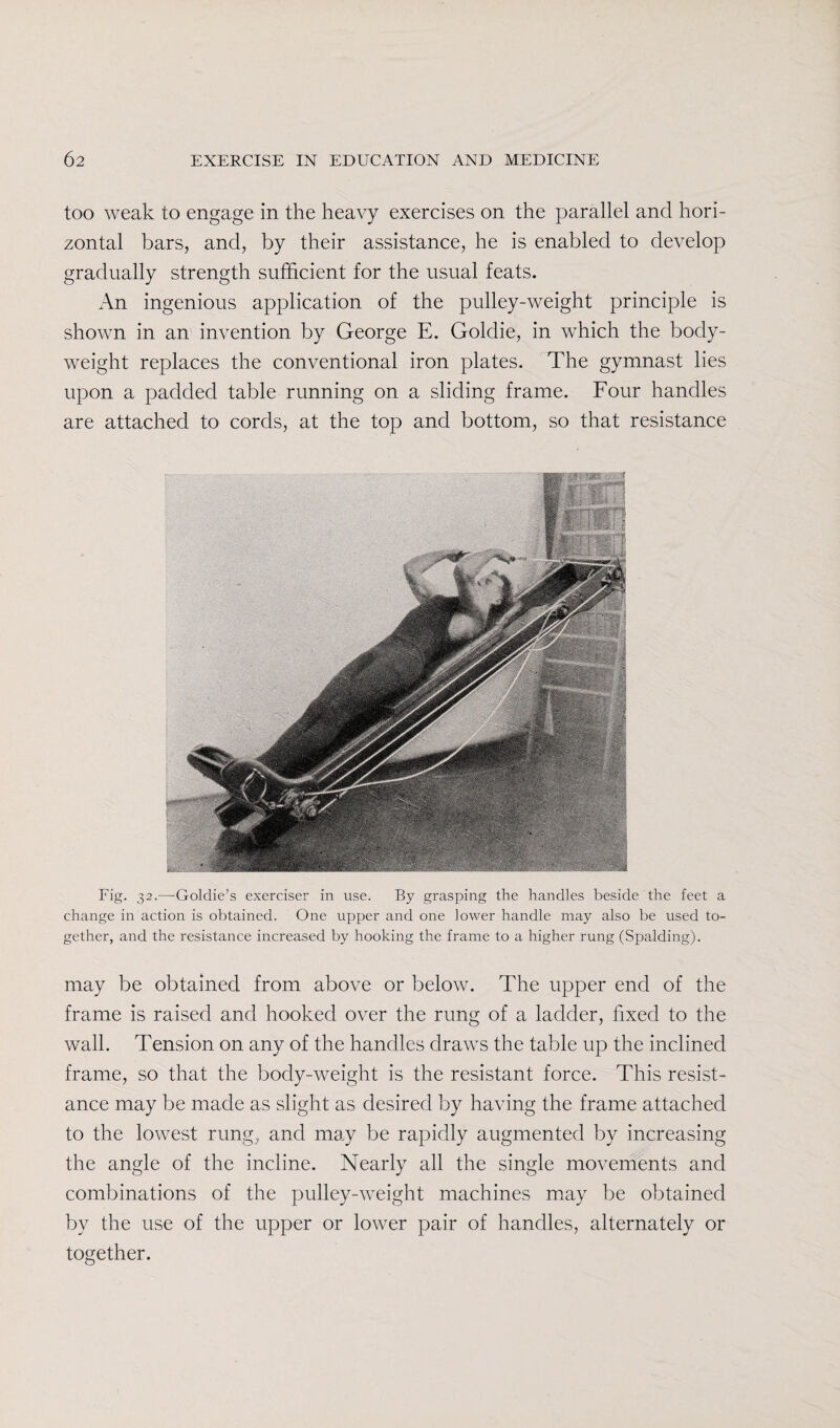too weak to engage in the heavy exercises on the parallel and hori¬ zontal bars, and, by their assistance, he is enabled to develop gradually strength sufficient for the usual feats. An ingenious application of the pulley-weight principle is shown in an invention by George E. Goldie, in which the body- weight replaces the conventional iron plates. The gymnast lies upon a padded table running on a sliding frame. Four handles are attached to cords, at the top and bottom, so that resistance Fig. 32.—Goldie’s exerciser in use. By grasping the handles beside the feet a change in action is obtained. One upper and one lower handle may also be used to¬ gether, and the resistance increased by hooking the frame to a higher rung (Spalding). may be obtained from above or below. The upper end of the frame is raised and hooked over the rung of a ladder, fixed to the wall. Tension on any of the handles draws the table up the inclined frame, so that the body-weight is the resistant force. This resist¬ ance may be made as slight as desired by having the frame attached to the lowest rung, and may be rapidly augmented by increasing the angle of the incline. Nearly all the single movements and combinations of the pulley-weight machines may be obtained by the use of the upper or lower pair of handles, alternately or together.