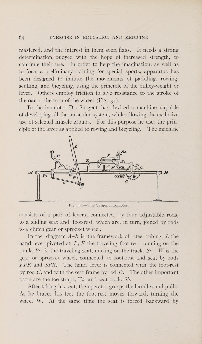 mastered, and the interest in them soon flags. It needs a strong determination, buoyed with the hope of increased strength, to continue their use. In order to help the imagination, as well as to form a preliminary training for special sports, apparatus has been designed to imitate the movements of paddling, rowing, sculling, and bicycling, using the principle of the pulley-weight or lever. Others employ friction to give resistance to the stroke of the oar or the turn of the wheel (Fig. 34). In the inomotor Dr. Sargent has devised a machine capable of developing all the muscular system, while allowing the exclusive use of selected muscle groups. For this purpose he uses the prin¬ ciple of the lever as applied to rowing and bicycling. The machine consists of a pair of levers, connected, by four adjustable rods, to a sliding seat and foot-rest, which are, in turn, joined by rods to a clutch gear or sprocket wheel. In the diagram A-B is the framework of steel tubing, L the hand lever pivoted at P, F the traveling foot-rest running on the track, Pt; S, the traveling seat, moving on the track, St. W is the gear or sprocket wheel, connected to foot-rest and seat by rods FPR and SPR. The hand lever is connected with the foot-rest by rod C, and with the seat frame by rod D. The other important parts are the toe straps, Ts, and seat back, Sb. After taking his seat, the operator grasps the handles and pulls. As he braces his feet the foot-rest moves forward, turning the wheel W. At the same time the seat is forced backward by