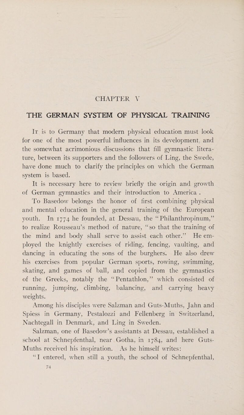 CHAPTER \ THE GERMAN SYSTEM OF PHYSICAL TRAINING It is to Germany that modern physical education must look for one of the most powerful influences in its development, and the somewhat acrimonious discussions that fill gymnastic litera¬ ture, between its supporters and the followers of Ling, the Swede, have done much to clarify the principles on which the German system is based. It is necessary here to review briefly the origin and growth of German gymnastics and their introduction to America . To Basedow belongs the honor of first combining physical and mental education in the general training of the European youth. In 1774 he founded, at Dessau, the “ Philanthropinum,” to realize Rousseau’s method of nature, “so that the training of the mind and body shall serve to assist each other.” He em¬ ployed the knightly exercises of riding, fencing, vaulting, and dancing in educating the sons of the burghers. He also drew his exercises from popular German sports, rowing, swimming, skating, and games of ball, and copied from the gymnastics of the Greeks, notably the “Pentathlon,” which consisted of running, jumping, climbing, balancing, and carrying heavy weights. Among his disciples were Salzman and Guts-Muths, Jahn and Spiess in Germany, Pestalozzi and Fellenberg in Switzerland, Nachtegall in Denmark, and Ling in Sweden. Salzman, one of Basedow’s assistants at Dessau, established a school at Schnepfenthal, near Gotha, in 1784, and here Guts- Muths received his inspiration. As he himself writes: “I entered, when still a youth, the school of Schnepfenthal,