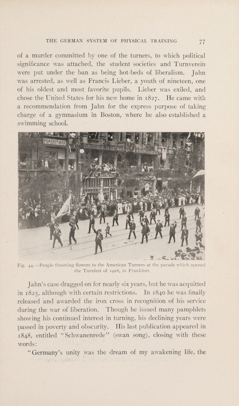of a murder committed by one of the turners, to which political significance was attached, the student societies and Turnverein were put under the ban as being hot-beds of liberalism. Jahn was arrested, as well as Francis Lieber, a youth of nineteen, one of his oldest and most favorite pupils. Lieber was exiled, and chose the United States for his new home in 1827. He came with a recommendation from Jahn for the express purpose of taking charge of a gymnasium in Boston, where he also established a swimming school. Fig. 44.—People throwing flowers to the American Turners at the parade which opened the Turnfest of 1908, in Frankfort. jahn’s case dragged on for nearly six years, but he was acquitted in 1825, although with certain restrictions. In 1840 he was finally released and awarded the iron cross in recognition of his service during the war of liberation. Though he issued many pamphlets showing his continued interest in turning, his declining years were passed in poverty and obscurity. His last publication appeared in 1848, entitled “Schwanenrede ” (swan song), closing with these words: “ Germany’s unity was the dream of my awakening life, the