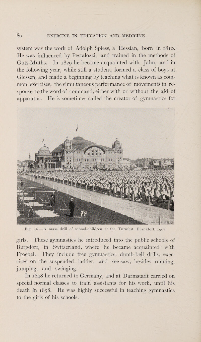system was the work of Adolph Spiess, a Hessian, born in 1810. He was influenced by Pestalozzi, and trained in the methods of Guts-Muths. In 1829 he became acquainted with Jahn, and in the following year, while still a student, formed a class of boys at Giessen, and made a beginning by teaching what is known as com¬ mon exercises, the simultaneous performance of movements in re¬ sponse to the word of command, either with or without the aid of apparatus. He is sometimes called the creator of gymnastics for j i Fig. 46.—A mass drill of school-children at the Turnfest, Frankfort, 1908. girls. These gymnastics he introduced into the public schools of Burgdorf, in Switzerland, where he became acquainted with Froebel. They include free gymnastics, dumb-bell drills, exer¬ cises on the suspended ladder, and see-saw, besides running, jumping, and swinging. In 1848 he returned to Germany, and at Darmstadt carried on special normal classes to train assistants for his work, until his death in 1858. He was highly successful in teaching gymnastics to the girls of his schools.