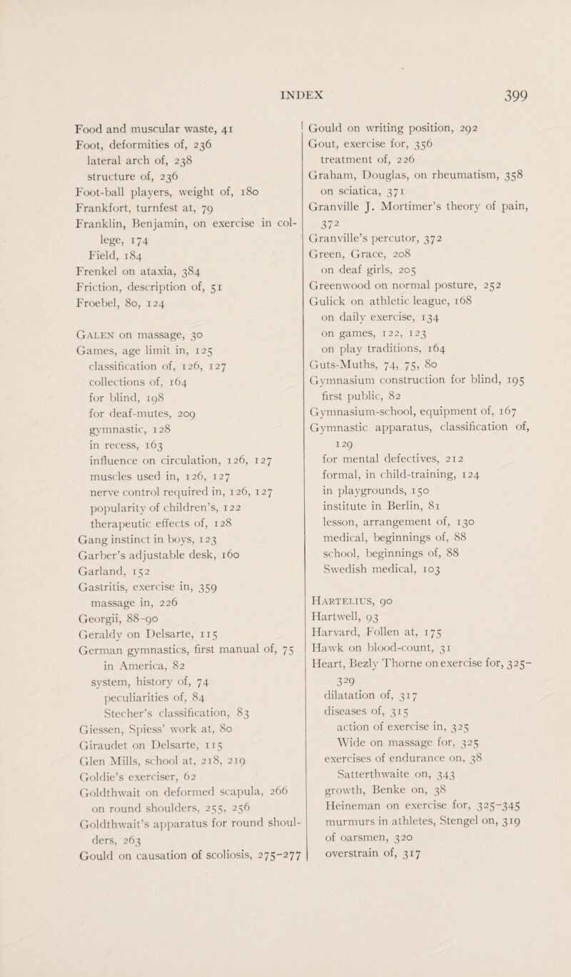 Food and muscular waste, 41 Foot, deformities of, 236 lateral arch of, 238 structure of, 236 Foot-ball players, weight of, 180 Frankfort, turnfest at, 79 Franklin, Benjamin, on exercise in col¬ lege, 174 Field, 184 Frenkel on ataxia, 384 Friction, description of, 51 Froebel, 80, 124 Galen on massage, 30 Games, age limit in, 125 classification of, 126, 127 collections of, 164 for blind, 198 for deaf-mutes, 209 gymnastic, 128 in recess, 163 influence on circulation, 126, 127 muscles used in, 126, 127 nerve control required in, 126, 127 popularity of children’s, 122 therapeutic effects of, 128 Gang instinct in boys, 123 Garber’s adjustable desk, 160 Garland, 152 Gastritis, exercise in, 359 massage in, 226 Georgii, 88-90 Geraldy on Delsarte, 115 German gymnastics, first manual of, 75 in America, 82 system, history of, 74 peculiarities of, 84 Stecher’s classification, 83 Giessen, Spiess’ work at, 80 Giraudet on Delsarte, 115 Glen Mills, school at, 218, 219 Goldie’s exerciser, 62 Goldthwait on deformed scapula, 266 on round shoulders, 255, 256 Goldthwait’s apparatus for round shoul¬ ders, 263 Gould on causation of scoliosis, 275-277 Gould on writing position, 292 Gout, exercise for, 356 treatment of, 226 Graham, Douglas, on rheumatism, 358 on sciatica, 371 Granville J. Mortimer’s theory of pain, 372 Granville’s percutor, 372 Green, Grace, 208 on deaf girls, 205 Greenwood on normal posture, 252 Gulick on athletic league, 168 on daily exercise, 134 on games, 122, 123 on play traditions, 164 Guts-Muths, 74, 75, 80 Gymnasium construction for blind, 195 first public, 82 Gymnasium-school, equipment of, 167 Gymnastic apparatus, classification of, 129 for mental defectives, 212 formal, in child-training, 124 in playgrounds, 150 institute in Berlin, 81 lesson, arrangement of, 130 medical, beginnings of, 88 school, beginnings of, 88 Swedish medical, 103 Hartelius, 90 Hartwell, 93 Harvard, Follen at, 175 Hawk on blood-count, 31 Heart, Bezly Thorne on exercise for, 325- 329 dilatation of, 317 diseases of, 315 action of exercise in, 325 Wide on massage for, 325 exercises of endurance on, 38 Satterthwaite on, 343 growth, Benke on, 38 Heineman on exercise for, 325-345 murmurs in athletes, Stengel on, 319 of oarsmen, 320 overstrain of, 317