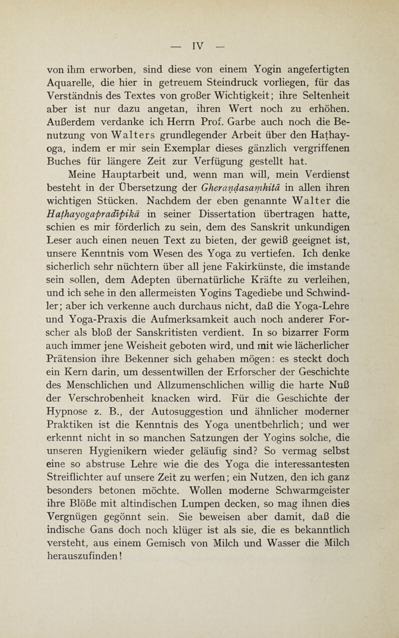 von ihm erworben, sind diese von einem Yogin angefertigten Aquarelle, die hier in getreuem Steindruck vorliegen, für das Verständnis des Textes von großer Wichtigkeit; ihre Seltenheit aber ist nur dazu angetan, ihren Wert noch zu erhöhen. Außerdem verdanke ich Herrn Prof. Garbe auch noch die Be¬ nutzung von Walters grundlegender Arbeit über den Hathay- oga, indem er mir sein Exemplar dieses gänzlich vergriffenen Buches für längere Zeit zur Verfügung gestellt hat. Meine Hauptarbeit und, wenn man will, mein Verdienst besteht in der Übersetzung der Gherandasamhitä in allen ihren wichtigen Stücken. Nachdem der eben genannte Walter die Hathayogapradifiikä in seiner Dissertation übertragen hatte, schien es mir förderlich zu sein, dem des Sanskrit unkundigen Leser auch einen neuen Text zu bieten, der gewiß geeignet ist, unsere Kenntnis vom Wesen des Yoga zu vertiefen. Ich denke sicherlich sehr nüchtern über all jene Fakirkünste, die imstande sein sollen, dem Adepten übernatürliche Kräfte zu verleihen, und ich sehe in den allermeisten Yogins Tagediebe und Schwind¬ ler; aber ich verkenne auch durchaus nicht, daß die Yoga-Lehre und Yoga-Praxis die Aufmerksamkeit auch noch anderer For¬ scher als bloß der Sanskritisten verdient. In so bizarrer Form auch immer jene Weisheit geboten wird, und mit wie lächerlicher Prätension ihre Bekenner sich gehaben mögen: es steckt doch ein Kern darin, um dessentwillen der Erforscher der Geschichte des Menschlichen und Allzumenschlichen willig die harte Nuß der Verschrobenheit knacken wird. Für die Geschichte der Hypnose z. B., der Autosuggestion und ähnlicher moderner Praktiken ist die Kenntnis des Yoga unentbehrlich; und wer erkennt nicht in so manchen Satzungen der Yogins solche, die unseren Hygienikern wieder geläufig sind? So vermag selbst eine so abstruse Lehre wie die des Yoga die interessantesten Streiflichter auf unsere Zeit zu werfen; ein Nutzen, den ich ganz besonders betonen möchte. Wollen moderne Schwarmgeister ihre Blöße mit altindischen Lumpen decken, so mag ihnen dies Vergnügen gegönnt sein. Sie beweisen aber damit, daß die indische Gans doch noch klüger ist als sie, die es bekanntlich versteht, aus einem Gemisch von Milch und Wasser die Milch herauszufinden!