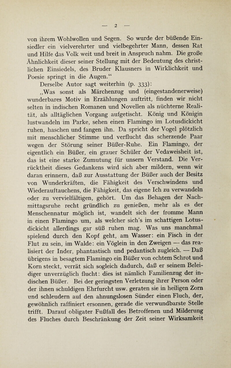 von ihrem Wohlwollen und Segen. So wurde der büßende Ein¬ siedler ein viel verehrter und vielbegehrter Mann, dessen Rat und Hilfe das Volk weit und breit in Anspruch nahm. Die große Ähnlichkeit dieser seiner Stellung mit der Bedeutung des christ¬ lichen Einsiedels, des Bruder Klausners in Wirklichkeit und Poesie springt in die Augen.“ Derselbe Autor sagt weiterhin (p. 333): ,,Was sonst als Märchenzug und (eingestandenerweise) wunderbares Motiv in Erzählungen auf tritt, finden wir nicht selten in indischen Romanen und Novellen als nüchterne Reali¬ tät, als alltäglichen Vorgang aufgetischt. König und Königin lustwandeln im Parke, sehen einen Flamingo im Lotusdickicht ruhen, haschen und fangen ihn. Da spricht der Vogel plötzlich mit menschlicher Stimme und verflucht das scherzende Paar wegen der Störung seiner Büßer-Ruhe. Ein Flamingo, der eigentlich ein Büßer, ein grauer Schüler der Vedaweisheit ist, das ist eine starke Zumutung für unsern Verstand. Die Ver¬ rücktheit dieses Gedankens wird sich aber mildern, wenn wir daran erinnern, daß zur Ausstattung der Büßer auch der Besitz von Wunderkräften, die Fähigkeit des Verschwindens und Wiederauftauchens, die Fähigkeit, das eigene Ich zu verwandeln oder zu vervielfältigen, gehört. Um das Behagen der Nach¬ mittagsruhe recht gründlich zu genießen, mehr als es der Menschennatur möglich ist, wandelt sich der fromme Mann in einen Flamingo um, als welcher sich’s im schattigen Lotus¬ dickicht allerdings gar süß ruhen mag. Was uns manchmal spielend durch den Kopf geht, am Wasser: ein Fisch in der Flut zu sein, im Walde: ein Vöglein in den Zweigen — das rea¬ lisiert der Inder, phantastisch und pedantisch zugleich. — Daß übrigens in besagtem Flamingo ein Büßer von echtem Schrot und Korn steckt, verrät sich sogleich dadurch, daß er seinem Belei¬ diger unverzüglich flucht: dies ist nämlich Familienzug der in¬ dischen Büßer. Bei der geringsten Verletzung ihrer Person oder der ihnen schuldigen Ehrfurcht usw. geraten sie in heiligen Zorn und schleudern auf den ahnungslosen Sünder einen Fluch, der, gewöhnlich raffiniert ersonnen, gerade die verwundbarste Stelle trifft. Darauf obligater Fußfall des Betroffenen und Milderung des Fluches durch Beschränkung der Zeit seiner Wirksamkeit