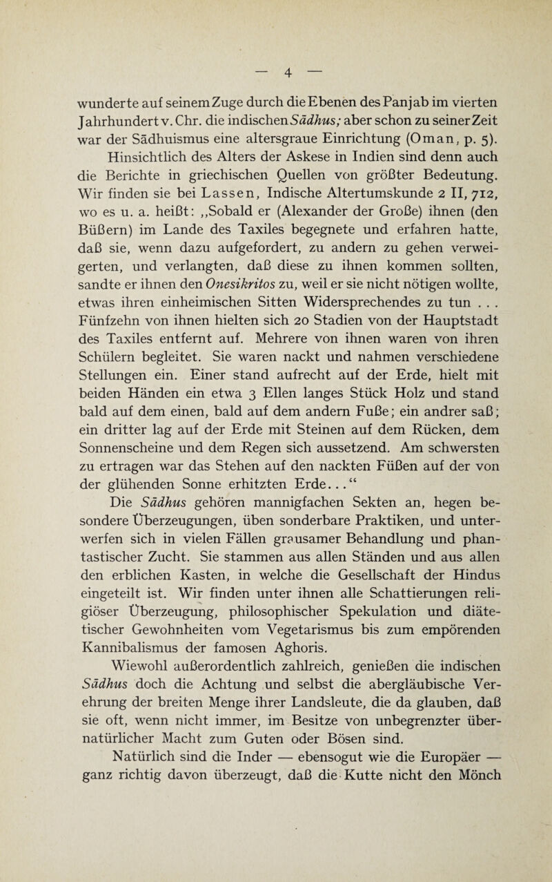 wunderte auf seinem Zuge durch die Ebenen desPanjab im vierten Jahrhundert v. Chr. die indischenSädhus; aber schon zu seinerzeit war der Sädhuismus eine altersgraue Einrichtung (Oman, p. 5). Hinsichtlich des Alters der Askese in Indien sind denn auch die Berichte in griechischen Quellen von größter Bedeutung. Wir finden sie bei Lassen, Indische Altertumskunde 2 II, 712, wo es u. a. heißt: „Sobald er (Alexander der Große) ihnen (den Büßern) im Lande des Taxiles begegnete und erfahren hatte, daß sie, wenn dazu aufgefordert, zu andern zu gehen verwei¬ gerten, und verlangten, daß diese zu ihnen kommen sollten, sandte er ihnen den Onesikritos zu, weil er sie nicht nötigen wollte, etwas ihren einheimischen Sitten Widersprechendes zu tun . . . Fünfzehn von ihnen hielten sich 20 Stadien von der Hauptstadt des Taxiles entfernt auf. Mehrere von ihnen waren von ihren Schülern begleitet. Sie waren nackt und nahmen verschiedene Stellungen ein. Einer stand aufrecht auf der Erde, hielt mit beiden Händen ein etwa 3 Ellen langes Stück Holz und stand bald auf dem einen, bald auf dem andern Fuße; ein andrer saß; ein dritter lag auf der Erde mit Steinen auf dem Rücken, dem Sonnenscheine und dem Regen sich aussetzend. Am schwersten zu ertragen war das Stehen auf den nackten Füßen auf der von der glühenden Sonne erhitzten Erde...“ Die Sädhus gehören mannigfachen Sekten an, hegen be¬ sondere Überzeugungen, üben sonderbare Praktiken, und unter¬ werfen sich in vielen Fällen grausamer Behandlung und phan¬ tastischer Zucht. Sie stammen aus allen Ständen und aus allen den erblichen Kasten, in welche die Gesellschaft der Hindus eingeteilt ist. Wir finden unter ihnen alle Schattierungen reli¬ giöser Überzeugung, philosophischer Spekulation und diäte¬ tischer Gewohnheiten vom Vegetarismus bis zum empörenden Kannibalismus der famosen Aghoris. Wiewohl außerordentlich zahlreich, genießen die indischen Sädhus doch die Achtung und selbst die abergläubische Ver¬ ehrung der breiten Menge ihrer Landsleute, die da glauben, daß sie oft, wenn nicht immer, im Besitze von unbegrenzter über¬ natürlicher Macht zum Guten oder Bösen sind. Natürlich sind die Inder — ebensogut wie die Europäer — ganz richtig davon überzeugt, daß die Kutte nicht den Mönch