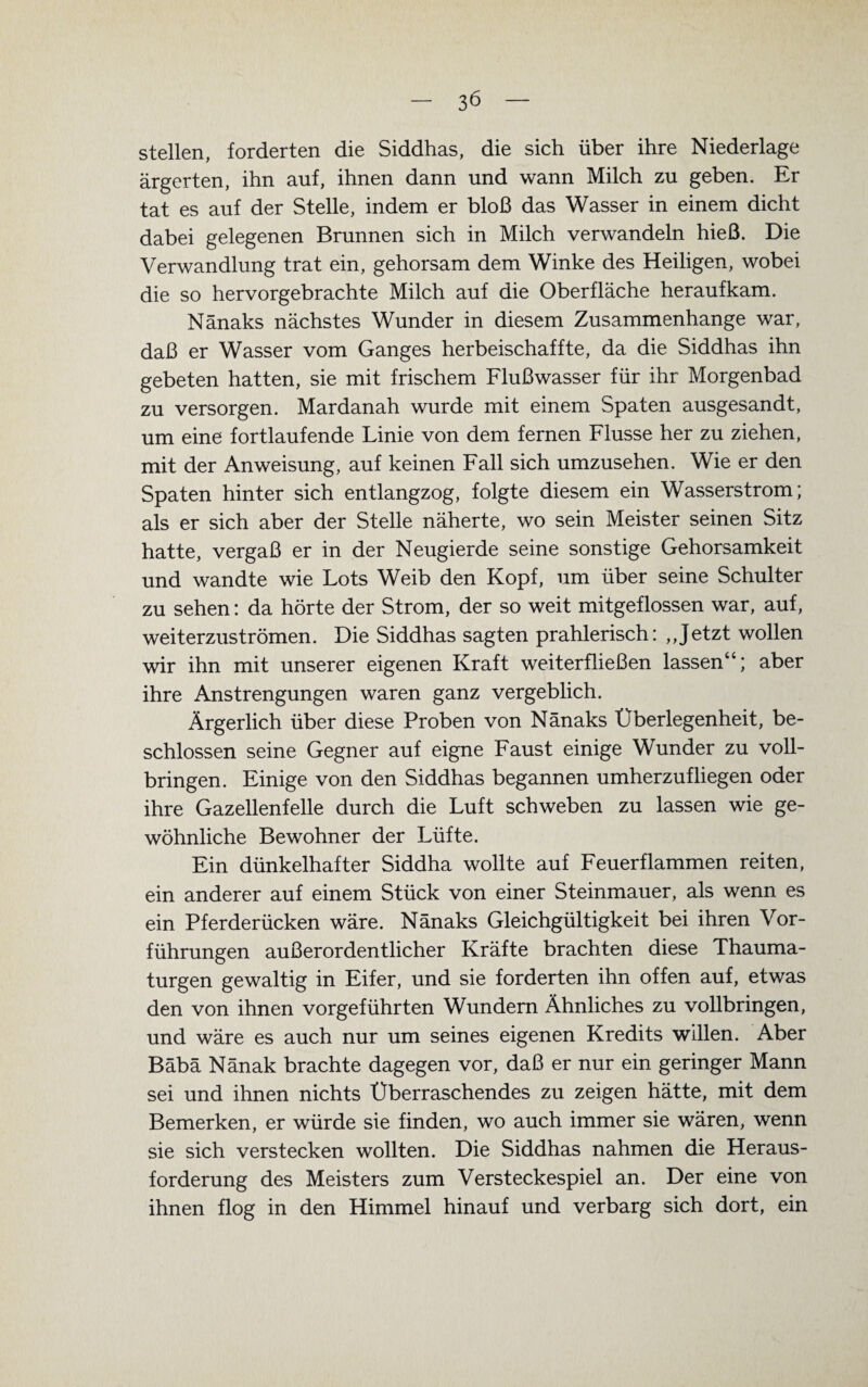 stellen, forderten die Siddhas, die sich über ihre Niederlage ärgerten, ihn auf, ihnen dann und wann Milch zu geben. Er tat es auf der Stelle, indem er bloß das Wasser in einem dicht dabei gelegenen Brunnen sich in Milch verwandeln hieß. Die Verwandlung trat ein, gehorsam dem Winke des Heiligen, wobei die so hervorgebrachte Milch auf die Oberfläche herauf kam. Nänaks nächstes Wunder in diesem Zusammenhänge war, daß er Wasser vom Ganges herbeischaffte, da die Siddhas ihn gebeten hatten, sie mit frischem Flußwasser für ihr Morgenbad zu versorgen. Mardanah wurde mit einem Spaten ausgesandt, um eine fortlaufende Linie von dem fernen Flusse her zu ziehen, mit der Anweisung, auf keinen Fall sich umzusehen. Wie er den Spaten hinter sich entlangzog, folgte diesem ein Wasserstrom; als er sich aber der Stelle näherte, wo sein Meister seinen Sitz hatte, vergaß er in der Neugierde seine sonstige Gehorsamkeit und wandte wie Lots Weib den Kopf, um über seine Schulter zu sehen: da hörte der Strom, der so weit mitgeflossen war, auf, weiterzuströmen. Die Siddhas sagten prahlerisch: ,,Jetzt wollen wir ihn mit unserer eigenen Kraft weiterfließen lassen“; aber ihre Anstrengungen waren ganz vergeblich. Ärgerlich über diese Proben von Nänaks Überlegenheit, be¬ schlossen seine Gegner auf eigne Faust einige Wunder zu voll¬ bringen. Einige von den Siddhas begannen umherzufliegen oder ihre Gazellenfelle durch die Luft schweben zu lassen wie ge¬ wöhnliche Bewohner der Lüfte. Ein dünkelhafter Siddha wollte auf Feuerflammen reiten, ein anderer auf einem Stück von einer Steinmauer, als wenn es ein Pferderücken wäre. Nänaks Gleichgültigkeit bei ihren Vor¬ führungen außerordentlicher Kräfte brachten diese Thauma- turgen gewaltig in Eifer, und sie forderten ihn offen auf, etwas den von ihnen vorgeführten Wundem Ähnliches zu vollbringen, und wäre es auch nur um seines eigenen Kredits willen. Aber Bäbä Nänak brachte dagegen vor, daß er nur ein geringer Mann sei und ihnen nichts Überraschendes zu zeigen hätte, mit dem Bemerken, er würde sie finden, wo auch immer sie wären, wenn sie sich verstecken wollten. Die Siddhas nahmen die Heraus¬ forderung des Meisters zum Versteckespiel an. Der eine von ihnen flog in den Himmel hinauf und verbarg sich dort, ein