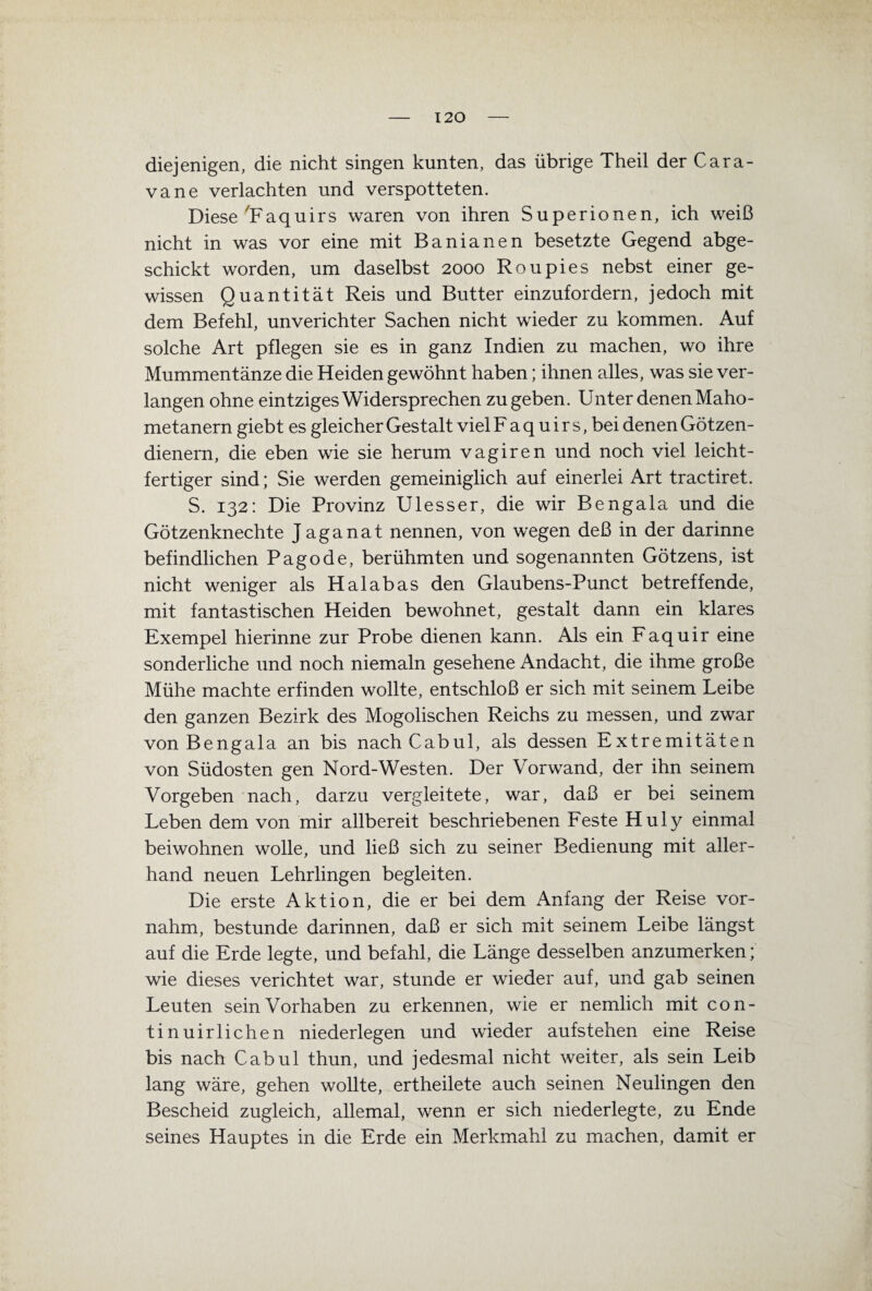 120 diejenigen, die nicht singen kunten, das übrige Theil der Cara- vane verlachten und verspotteten. Diese 'Faquirs waren von ihren Superionen, ich weiß nicht in was vor eine mit Banianen besetzte Gegend abge¬ schickt worden, um daselbst 2000 Roupies nebst einer ge¬ wissen Quantität Reis und Butter einzufordern, jedoch mit dem Befehl, unverichter Sachen nicht wieder zu kommen. Auf solche Art pflegen sie es in ganz Indien zu machen, wo ihre Mummentänze die Heiden gewöhnt haben; ihnen alles, was sie ver¬ langen ohne eintziges Widersprechen zu geben. Unter denen Maho- metanern giebt es gleicher Gestalt viel F a q u i r s, bei denen Götzen¬ dienern, die eben wie sie herum vagiren und noch viel leicht¬ fertiger sind; Sie werden gemeiniglich auf einerlei Art tractiret. S. 132: Die Provinz Ulesser, die wir Bengala und die Götzenknechte J aganat nennen, von wegen deß in der darinne befindlichen Pagode, berühmten und sogenannten Götzens, ist nicht weniger als Haiabas den Glaubens-Punct betreffende, mit fantastischen Heiden bewohnet, gestalt dann ein klares Exempel hierinne zur Probe dienen kann. Als ein Faquir eine sonderliche und noch niemaln gesehene Andacht, die ihme große Mühe machte erfinden wollte, entschloß er sich mit seinem Leibe den ganzen Bezirk des Mogolischen Reichs zu messen, und zwar von Bengala an bis nach Cabul, als dessen Extremitäten von Südosten gen Nord-Westen. Der Vorwand, der ihn seinem Vorgeben nach, darzu vergleitete, war, daß er bei seinem Leben dem von mir allbereit beschriebenen Feste Huly einmal beiwohnen wolle, und ließ sich zu seiner Bedienung mit aller¬ hand neuen Lehrlingen begleiten. Die erste Aktion, die er bei dem Anfang der Reise vor¬ nahm, bestünde darinnen, daß er sich mit seinem Leibe längst auf die Erde legte, und befahl, die Länge desselben anzumerken; wie dieses verichtet war, stunde er wieder auf, und gab seinen Leuten sein Vorhaben zu erkennen, wie er nemlich mit con- tinuirlichen niederlegen und wieder aufstehen eine Reise bis nach Cab ul thun, und jedesmal nicht weiter, als sein Leib lang wäre, gehen wollte, ertheilete auch seinen Neulingen den Bescheid zugleich, allemal, wenn er sich niederlegte, zu Ende seines Hauptes in die Erde ein Merkmahl zu machen, damit er
