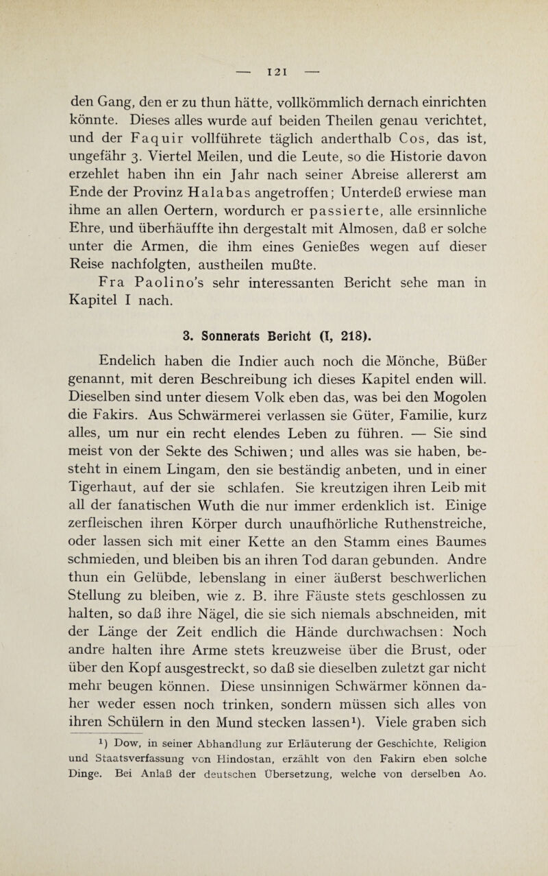 I 21 den Gang, den er zu thun hätte, vollkömmlich dernach einrichten könnte. Dieses alles wurde auf beiden Theilen genau verichtet, und der Faquir vollführete täglich anderthalb Cos, das ist, ungefähr 3. Viertel Meilen, und die Leute, so die Historie davon erzehlet haben ihn ein Jahr nach seiner Abreise allererst am Ende der Provinz Haiabas angetroffen; Unterdeß erwiese man ihme an allen Oertern, wordurch er passierte, alle ersinnliche Ehre, und überhäuffte ihn dergestalt mit Almosen, daß er solche unter die Armen, die ihm eines Genießes wegen auf dieser Reise nachfolgten, austheilen mußte. Fra Paolino’s sehr interessanten Bericht sehe man in Kapitel I nach. 3. Sonnerats Bericht (I, 218). Endelich haben die Indier auch noch die Mönche, Büßer genannt, mit deren Beschreibung ich dieses Kapitel enden will. Dieselben sind unter diesem Volk eben das, was bei den Mogolen die Fakirs. Aus Schwärmerei verlassen sie Güter, Familie, kurz alles, um nur ein recht elendes Leben zu führen. — Sie sind meist von der Sekte des Schi wen; und alles was sie haben, be¬ steht in einem Lingam, den sie beständig anbeten, und in einer Tigerhaut, auf der sie schlafen. Sie kreutzigen ihren Leib mit all der fanatischen Wuth die nur immer erdenklich ist. Einige zerfleischen ihren Körper durch unaufhörliche Ruthenstreiche, oder lassen sich mit einer Kette an den Stamm eines Baumes schmieden, und bleiben bis an ihren Tod daran gebunden. Andre thun ein Gelübde, lebenslang in einer äußerst beschwerlichen Stellung zu bleiben, wie z. B. ihre Fäuste stets geschlossen zu halten, so daß ihre Nägel, die sie sich niemals abschneiden, mit der Länge der Zeit endlich die Hände durchwachsen: Noch andre halten ihre Arme stets kreuzweise über die Brust, oder über den Kopf ausgestreckt, so daß sie dieselben zuletzt gar nicht mehr beugen können. Diese unsinnigen Schwärmer können da¬ her weder essen noch trinken, sondern müssen sich alles von ihren Schülern in den Mund stecken lassen1). Viele graben sich x) Dow, in seiner Abhandlung zur Erläuterung der Geschichte, Religion und Staatsverfassung von Hindostan, erzählt von den Fakirn eben solche Dinge. Bei Anlaß der deutschen Übersetzung, welche von derselben Ao.