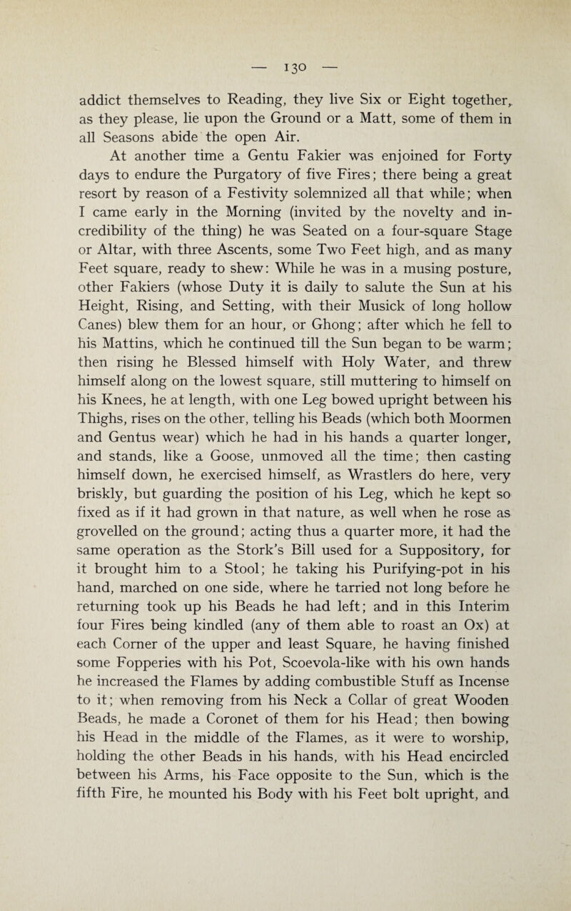 addict themselves to Reading, they live Six or Eight togetherv as they please, lie upon the Ground or a Matt, some of them in all Seasons abide the open Air. At another time a Gentu Fakier was enjoined for Forty days to endure the Purgatory of five Fires; there being a great resort by reason of a Festivity solemnized all that while; when I came early in the Morning (invited by the novelty and in- credibility of the thing) he was Seated on a four-square Stage or Altar, with three Ascents, some Two Feet high, and as many Feet square, ready to shew: While he was in a musing posture, other Fakiers (whose Duty it is daily to salute the Sun at his Height, Rising, and Setting, with their Musick of long hollow Canes) blew them for an hour, or Ghong; after which he feil to his Mattins, which he continued tili the Sun began to be warm; then rising he Blessed himself with Holy Water, and threw himself along on the lowest square, still muttering to himself on his Knees, he at length, with one Leg bowed upright between his Thighs, rises on the other, telling his Beads (which both Moormen and Gentus wear) which he had in his hands a quarter longer, and Stands, like a Goose, unmoved all the time; then casting himself down, he exercised himself, as Wrastlers do here, very briskly, but guarding the position of his Leg, which he kept so fixed as if it had grown in that nature, as well when he rose as grovelled on the ground; acting thus a quarter more, it had the same Operation as the Stork’s Bill used for a Suppository, for it brought him to a Stool; he taking his Purifying-pot in his hand, marched on one side, where he tarried not long before he returning took up his Beads he had left; and in this Interim four Fires being kindled (any of them able to roast an Ox) at each Corner of the upper and least Square, he having finished some Fopperies with his Pot, Scoevola-like with his own hands he increased the Flames by adding combustible Stuff as Incense to it; when removing from his Neck a Collar of great Wooden Beads, he made a Coronet of them for his Head; then bowing his Head in the middle of the Flames, as it were to worship, holding the other Beads in his hands, with his Head encircled between his Arms, his Face opposite to the Sun, which is the fifth Fire, he mounted his Body with his Feet bolt upright, and