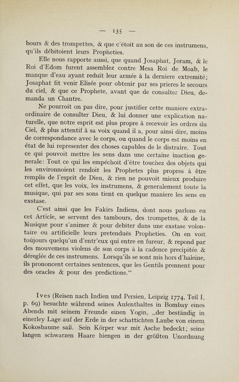 bours & des trornpettes, & que c’etoit au son de ces instrumens, qu’ils debitoient leurs Propheties. Elle nous rapporte aussi, que quand Josaphat, Joram, & le Roi d’Edom furent assemblez contre Mesa Roi de Moab, le manque d’eau ayant reduit leur armee a la derniere extremite; Josaphat fit venir Elisee pour obtenir par ses prieres le secours du ciel, & que ce Prophete, avant que de consulter Dieu, de- manda un Chantre. Ne pourroit on pas dire, pour justifier cette maniere extra- ordinaire de consulter Dieu, & lui donner une explication na¬ turelle, que notre esprit est plus propre ä recevoir les ordres du Ciel, & plus attentif a sa voix quand il a, pour ainsi dire, moins de correspondance avec le corps, ou quand le corps est moins en etat de lui representer des choses capables de le distraire. Tout ce qui pouvoit mettre les sens dans une certaine inaction ge¬ nerale: Tout ce qui les empechoit d’etre touchez des objets qui les environnoient rendoit les Prophetes plus propres a etre remplis de 1 esprit de Dieu, & rien ne pouvoit mieux produire cet effet, que les voix, les instrumens, & generalement toute la musique, qui par ses sons tient en quelque maniere les sens en exstase. C est ainsi que les Fakirs Indiens, dont nous parlons en cet Articie, se servent des tambours, des trornpettes, & de la Musique pour s’animer & pour debiter dans une exstase voion- taire ou artificielle leurs pretendues Propheties. On en voit toüjours quelqu’un d’entr’eux qui entre en fureur, & repond par des mouvemens violens de son corps a la cadence precipitee & dereglee de ces instrumens. Lorsquils se sont mis hors d’haleine, ils prononcent certaines sentences, que les Gentils prennent pour des oracles & pour des predictions.“ Ives (Reisen nach Indien und Persien, Leipzig 1774, Teil I. p. 69) besuchte während seines Aufenthaltes in Bombay eines Abends mit seinem Freunde einen Yogin, ,,der beständig in einerley Lage auf der Erde in der schattichten Laube von einem Kokosbaume saß. Sein Körper war mit Asche bedeckt; seine langen schwarzen Haare hiengen in der größten Unordnung