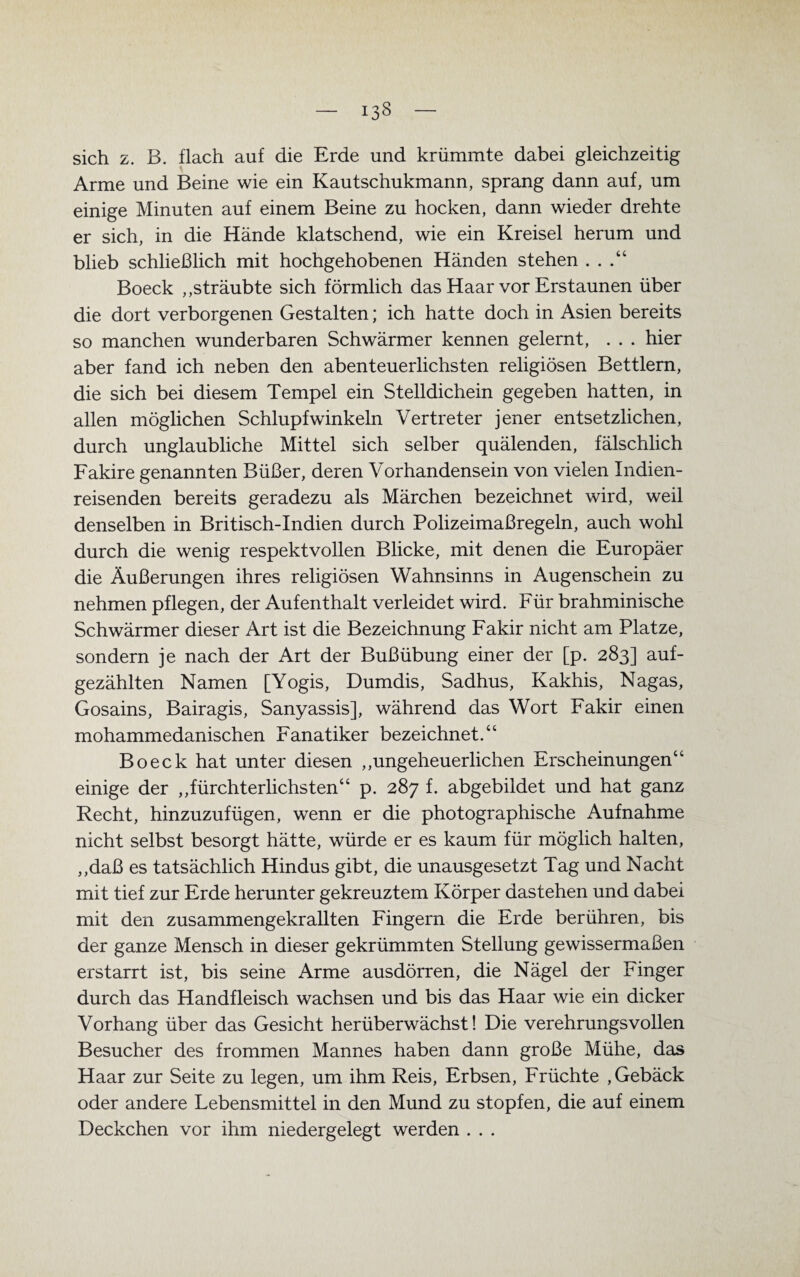 133 sich z. B. flach auf die Erde und krümmte dabei gleichzeitig Arme und Beine wie ein Kautschukmann, sprang dann auf, um einige Minuten auf einem Beine zu hocken, dann wieder drehte er sich, in die Hände klatschend, wie ein Kreisel herum und blieb schließlich mit hochgehobenen Händen stehen Boeck „sträubte sich förmlich das Haar vor Erstaunen über die dort verborgenen Gestalten; ich hatte doch in Asien bereits so manchen wunderbaren Schwärmer kennen gelernt, . . . hier aber fand ich neben den abenteuerlichsten religiösen Bettlern, die sich bei diesem Tempel ein Stelldichein gegeben hatten, in allen möglichen Schlupfwinkeln Vertreter jener entsetzlichen, durch unglaubliche Mittel sich selber quälenden, fälschlich Fakire genannten Büßer, deren Vorhandensein von vielen Indien¬ reisenden bereits geradezu als Märchen bezeichnet wird, weil denselben in Britisch-Indien durch Polizeimaßregeln, auch wohl durch die wenig respektvollen Blicke, mit denen die Europäer die Äußerungen ihres religiösen Wahnsinns in Augenschein zu nehmen pflegen, der Aufenthalt verleidet wird. Für brahminische Schwärmer dieser Art ist die Bezeichnung Fakir nicht am Platze, sondern je nach der Art der Bußübung einer der [p. 283] auf¬ gezählten Namen [Yogis, Dumdis, Sadhus, Kakhis, Nagas, Gosains, Bairagis, Sanyassis], während das Wort Fakir einen mohammedanischen Fanatiker bezeichnet.“ Boeck hat unter diesen „ungeheuerlichen Erscheinungen“ einige der „fürchterlichsten“ p. 287 f. abgebildet und hat ganz Recht, hinzuzufügen, wenn er die photographische Aufnahme nicht selbst besorgt hätte, würde er es kaum für möglich halten, „daß es tatsächlich Hindus gibt, die unausgesetzt Tag und Nacht mit tief zur Erde herunter gekreuztem Körper dastehen und dabei mit den zusammengekrallten Fingern die Erde berühren, bis der ganze Mensch in dieser gekrümmten Stellung gewissermaßen erstarrt ist, bis seine Arme ausdörren, die Nägel der Finger durch das Handfleisch wachsen und bis das Haar wie ein dicker Vorhang über das Gesicht herüberwächst! Die verehrungsvollen Besucher des frommen Mannes haben dann große Mühe, das Haar zur Seite zu legen, um ihm Reis, Erbsen, Früchte , Gebäck oder andere Lebensmittel in den Mund zu stopfen, die auf einem Deckchen vor ihm niedergelegt werden . . .