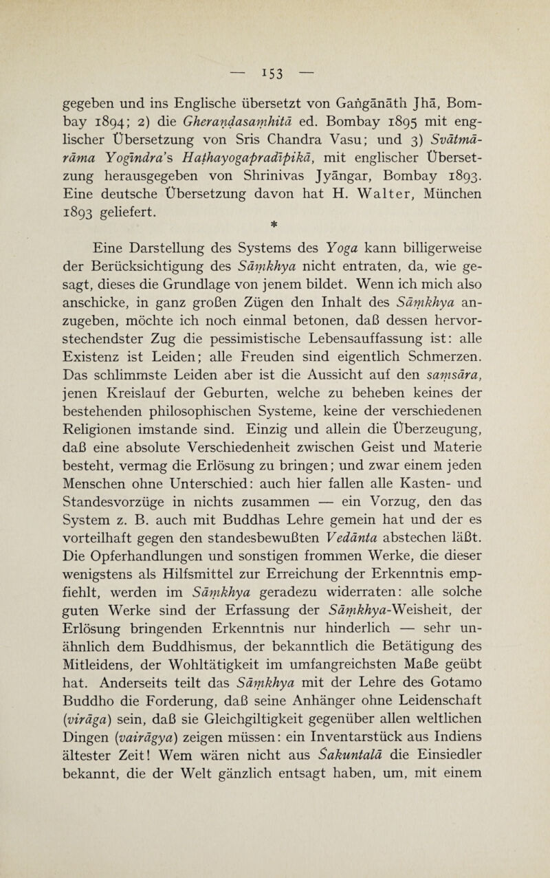 gegeben und ins Englische übersetzt von Gaiigänäth Jhä, Bom¬ bay 1894; 2) die Gherandasamhitä ed. Bombay 1895 mit eng¬ lischer Übersetzung von Sris Chandra Vasu; und 3) Svätmä- räma Yogmdras Hathayogapradipikä, mit englischer Überset¬ zung herausgegeben von Shrinivas Jyängar, Bombay 1893. Eine deutsche Übersetzung davon hat H. Walter, München 1893 geliefert. * Eine Darstellung des Systems des Yoga kann billigerweise der Berücksichtigung des Sämkhya nicht entraten, da, wie ge¬ sagt, dieses die Grundlage von jenem bildet. Wenn ich mich also anschicke, in ganz großen Zügen den Inhalt des Sämkhya an¬ zugeben, möchte ich noch einmal betonen, daß dessen hervor¬ stechendster Zug die pessimistische Lebensauffassung ist: alle Existenz ist Leiden; alle Freuden sind eigentlich Schmerzen. Das schlimmste Leiden aber ist die Aussicht auf den samsära, jenen Kreislauf der Geburten, welche zu beheben keines der bestehenden philosophischen Systeme, keine der verschiedenen Religionen imstande sind. Einzig und allein die Überzeugung, daß eine absolute Verschiedenheit zwischen Geist und Materie besteht, vermag die Erlösung zu bringen; und zwar einem jeden Menschen ohne Unterschied: auch hier fallen alle Kasten- und Standes Vorzüge in nichts zusammen — ein Vorzug, den das System z. B. auch mit Buddhas Lehre gemein hat und der es vorteilhaft gegen den standesbewußten Vedänta abstechen läßt. Die Opferhandlungen und sonstigen frommen Werke, die dieser wenigstens als Hilfsmittel zur Erreichung der Erkenntnis emp¬ fiehlt, werden im Sämkhya geradezu widerraten: alle solche guten Werke sind der Erfassung der S ämkhy a-Weisheit, der Erlösung bringenden Erkenntnis nur hinderlich — sehr un¬ ähnlich dem Buddhismus, der bekanntlich die Betätigung des Mitleidens, der Wohltätigkeit im umfangreichsten Maße geübt hat. Anderseits teilt das Sämkhya mit der Lehre des Gotamo Buddho die Forderung, daß seine Anhänger ohne Leidenschaft (viräga) sein, daß sie Gleichgiltigkeit gegenüber allen weltlichen Dingen (vairägya) zeigen müssen: ein Inventarstück aus Indiens ältester Zeit! Wem wären nicht aus Sakuntalä die Einsiedler bekannt, die der Welt gänzlich entsagt haben, um, mit einem