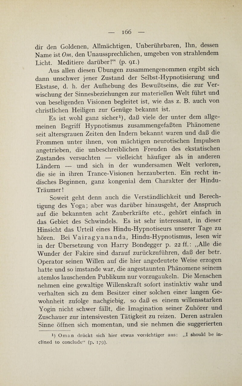 dir den Goldenen, Allmächtigen, Unberührbaren, Ihn, dessen Name ist Om, den Unaussprechlichen, umgeben von strahlendem Licht. Meditiere darüber!“ (p. 91.) Aus allen diesen Übungen zusammengenommen ergibt sich dann unschwer jener Zustand der Selbst-Hypnotisierung und Ekstase, d. h. der Aufhebung des Bewußtseins, die zur Ver¬ wischung der Sinnesbeziehungen zur materiellen Welt führt und von beseligenden Visionen begleitet ist, wie das z. B. auch von christlichen Heiligen zur Genüge bekannt ist. Es ist wohl ganz sicher1), daß viele der unter dem allge¬ meinen Begriff Hypnotismus zusammengefaßten Phänomene seit altersgrauen Zeiten den Indern bekannt waren und daß die Frommen unter ihnen, von mächtigen neurotischen Impulsen angetrieben, die unbeschreiblichen Freuden des ekstatischen Zustandes versuchten — vielleicht häufiger als in anderen Ländern — und sich in der wundersamen Welt verloren, die sie in ihren Trance-Visionen herzauberten. Ein recht in¬ disches Beginnen, ganz kongenial dem Charakter der Hindu- Träumer ! Soweit geht denn auch die Verständlichkeit und Berech¬ tigung des Yoga; aber was darüber hinausgeht, der Anspruch auf die bekannten acht Zauberkräfte etc., gehört einfach in das Gebiet des Schwindels. Es ist sehr interessant, in dieser Hinsicht das Urteil eines Hindu-Hypnotiseurs unserer Tage zu hören. Bei Vairagyananda, Hindu-Hypnotismus, lesen wir in der Übersetzung von Harry Bondegger p. 22 ff.: „Alle die Wunder der Fakire sind darauf zurückzuführen, daß der betr. Operator seinen Willen auf die hier angedeutete Weise erzogen hatte und so imstande war, die angestaunten Phänomene seinem atemlos lauschenden Publikum nur vorzugaukeln. Die Menschen nehmen eine gewaltige Willenskraft sofort instinktiv wahr und verhalten sich zu dem Besitzer einer solchen einer langen Ge¬ wohnheit zufolge nachgiebig, so daß es einem willensstarken Yogin nicht schwer fällt, die Imagination seiner Zuhörer und Zuschauer zur intensivesten Tätigkeit zu reizen. Deren astralen Sinne öffnen sich momentan, und sie nehmen die suggerierten *) Oman drückt sich hier etwas vorsichtiger aus: ,,I should be in- clined to conclude“ (p. 179).