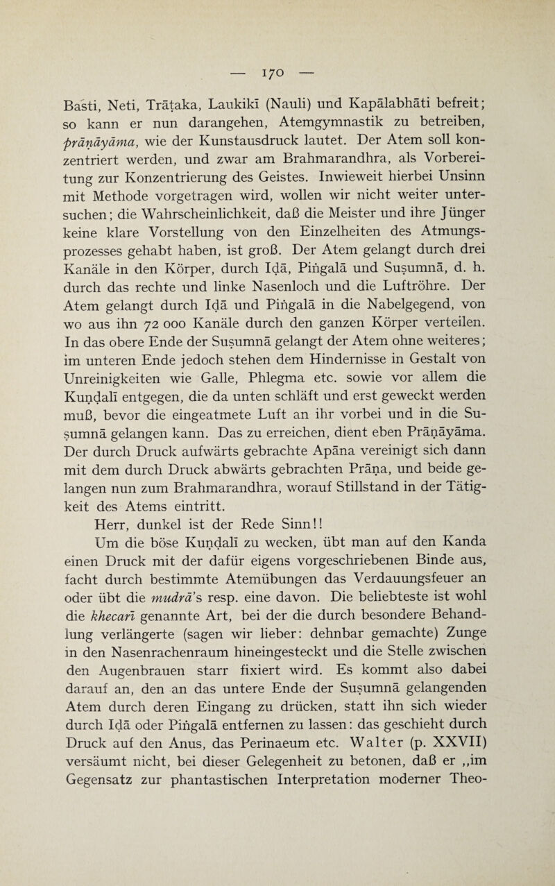 Basti, Neti, Trätaka, Laukiki (Nauli) und Kapälabhäti befreit; so kann er nun darangehen, Atemgymnastik zu betreiben, pränäyäma, wie der Kunstausdruck lautet. Der Atem soll kon¬ zentriert werden, und zwar am Brahmarandhra, als Vorberei¬ tung zur Konzentrierung des Geistes. Inwieweit hierbei Unsinn mit Methode vorgetragen wird, wollen wir nicht weiter unter¬ suchen; die Wahrscheinlichkeit, daß die Meister und ihre Jünger keine klare Vorstellung von den Einzelheiten des Atmungs¬ prozesses gehabt haben, ist groß. Der Atem gelangt durch drei Kanäle in den Körper, durch Idä, Pingalä und Susumnä, d. h. durch das rechte und linke Nasenloch und die Luftröhre. Der Atem gelangt durch Idä und Pingalä in die Nabelgegend, von wo aus ihn 72 000 Kanäle durch den ganzen Körper verteilen. In das obere Ende der Susumnä gelangt der Atem ohne weiteres; im unteren Ende jedoch stehen dem Hindernisse in Gestalt von Unreinigkeiten wie Galle, Phlegma etc. sowie vor allem die Kundall entgegen, die da unten schläft und erst geweckt werden muß, bevor die eingeatmete Luft an ihr vorbei und in die Su¬ sumnä gelangen kann. Das zu erreichen, dient eben Pränäyäma. Der durch Druck aufwärts gebrachte Apäna vereinigt sich dann mit dem durch Druck abwärts gebrachten Präna, und beide ge¬ langen nun zum Brahmarandhra, worauf Stillstand in der Tätig¬ keit des Atems eintritt. Herr, dunkel ist der Rede Sinn!! Um die böse Kundali zu wecken, übt man auf den Kanda • • * einen Druck mit der dafür eigens vorgeschriebenen Binde aus, facht durch bestimmte Atemübungen das Verdauungsfeuer an oder übt die mudras resp. eine davon. Die beliebteste ist wohl die khecarl genannte Art, bei der die durch besondere Behand¬ lung verlängerte (sagen wir lieber: dehnbar gemachte) Zunge in den Nasenrachenraum hineingesteckt und die Stelle zwischen den Augenbrauen starr fixiert wird. Es kommt also dabei darauf an, den an das untere Ende der Susumnä gelangenden Atem durch deren Eingang zu drücken, statt ihn sich wieder durch Idä oder Pingalä entfernen zu lassen: das geschieht durch Druck auf den Anus, das Perinaeum etc. Walter (p. XXVII) versäumt nicht, bei dieser Gelegenheit zu betonen, daß er ,,im Gegensatz zur phantastischen Interpretation moderner Theo-