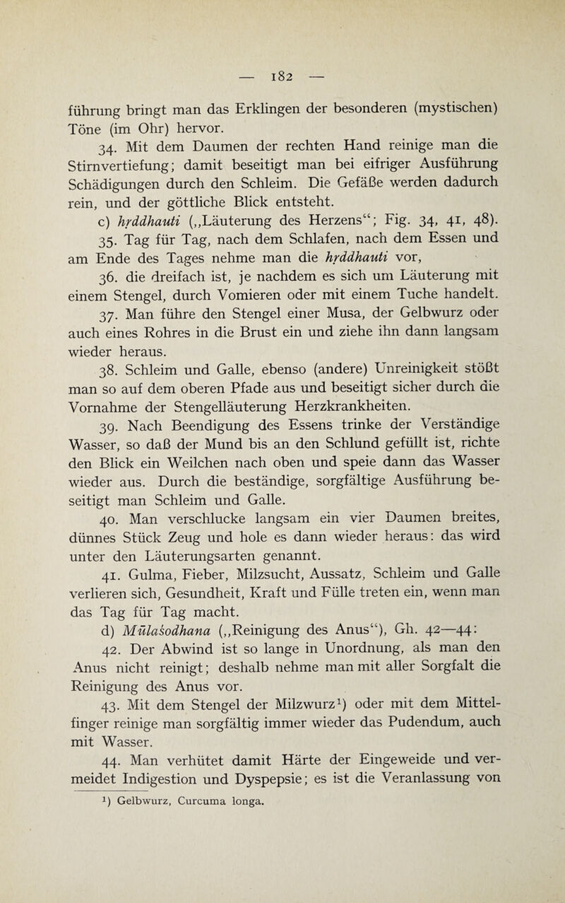 führung bringt man das Erklingen der besonderen (mystischen) Töne (im Ohr) hervor. 34. Mit dem Daumen der rechten Hand reinige man die Stirn Vertiefung; damit beseitigt man bei eifriger Ausführung Schädigungen durch den Schleim. Die Gefäße werden dadurch rein, und der göttliche Blick entsteht. c) hrddhauti (,,Läuterung des Herzens44; Fig. 34, 41, 48). 35. Tag für Tag, nach dem Schlafen, nach dem Essen und am Ende des Tages nehme man die hrddhauti vor, 36. die dreifach ist, je nachdem es sich um Läuterung mit einem Stengel, durch Vomieren oder mit einem Tuche handelt. 37. Man führe den Stengel einer Musa, der Gelbwurz oder auch eines Rohres in die Brust ein und ziehe ihn dann langsam wieder heraus. 38. Schleim und Galle, ebenso (andere) Unreinigkeit stößt man so auf dem oberen Pfade aus und beseitigt sicher durch die Vornahme der Stengelläuterung Herzkrankheiten. 39. Nach Beendigung des Essens trinke der Verständige Wasser, so daß der Mund bis an den Schlund gefüllt ist, richte den Blick ein Weilchen nach oben und speie dann das Wasser wieder aus. Durch die beständige, sorgfältige Ausführung be¬ seitigt man Schleim und Galle. 40. Man verschlucke langsam ein vier Daumen breites, dünnes Stück Zeug und hole es dann wieder heraus: das wird unter den Läuterungsarten genannt. 41. Gulma, Fieber, Milzsucht, Aussatz, Schleim und Galle verlieren sich, Gesundheit, Kraft und Fülle treten ein, wenn man das Tag für Tag macht. d) Mülasodhana („Reinigung des Anus4), Gh. 42—44: 42. Der Abwind ist so lange in Unordnung, als man den Anus nicht reinigt; deshalb nehme man mit aller Sorgfalt die Reinigung des Anus vor. 43. Mit dem Stengel der Milzwurz1) oder mit dem Mittel¬ finger reinige man sorgfältig immer wieder das Pudendum, auch mit Wasser. 44. Man verhütet damit Härte der Eingeweide und ver¬ meidet Indigestion und Dyspepsie; es ist die Veranlassung von !) Gelbwurz, Curcuma longa.