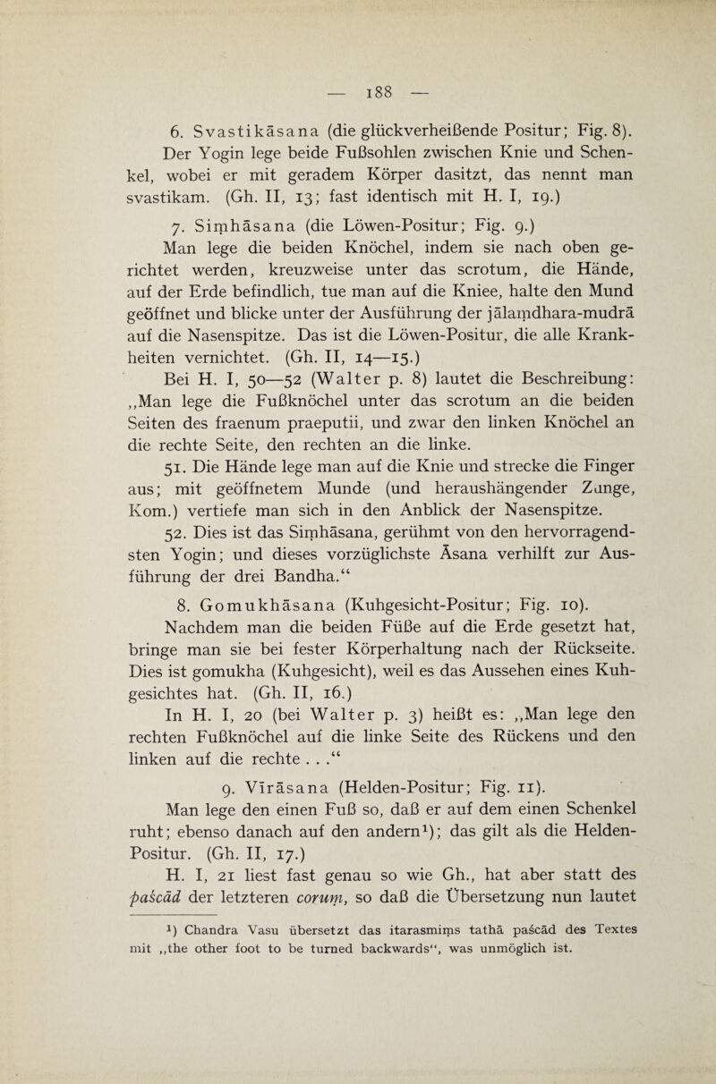 6. Svastikäsana (die glückverheißende Positur; Fig. 8). Der Yogin lege beide Fußsohlen zwischen Knie und Schen¬ kel, wobei er mit geradem Körper dasitzt, das nennt man svastikam. (Gh. II, 13; fast identisch mit H. I, 19.) 7. Simhäsana (die Löwen-Positur; Fig. 9.) Man lege die beiden Knöchel, indem sie nach oben ge¬ richtet werden, kreuzweise unter das scrotum, die Hände, auf der Erde befindlich, tue man auf die Kniee, halte den Mund geöffnet und blicke unter der Ausführung der jälamdhara-mudrä auf die Nasenspitze. Das ist die Löwen-Positur, die alle Krank¬ heiten vernichtet. (Gh. II, 14—15.) Bei H. I, 50—52 (Walter p. 8) lautet die Beschreibung: ,,Man lege die Fußknöchel unter das scrotum an die beiden Seiten des fraenum praeputii, und zwar den linken Knöchel an die rechte Seite, den rechten an die linke. 51. Die Hände lege man auf die Knie und strecke die Finger aus; mit geöffnetem Munde (und heraushängender Zange, Kom.) vertiefe man sich in den Anblick der Nasenspitze. 52. Dies ist das Simhäsana, gerühmt von den hervorragend¬ sten Yogin; und dieses vorzüglichste Äsana verhilft zur Aus¬ führung der drei Bandha.“ 8. Gomukhäsana (Kuhgesicht-Positur; Fig. 10). Nachdem man die beiden Füße auf die Erde gesetzt hat, bringe man sie bei fester Körperhaltung nach der Rückseite. Dies ist gomukha (Kuhgesicht), weil es das Aussehen eines Kuh¬ gesichtes hat. (Gh. II, 16.) In H. I, 20 (bei Walter p. 3) heißt es: ,,Man lege den rechten Fußknöchel auf die linke Seite des Rückens und den linken auf die rechte . . 9. Viräsana (Helden-Positur; Fig. 11). Man lege den einen Fuß so, daß er auf dem einen Schenkel ruht; ebenso danach auf den andern1); das gilt als die Helden- Positur. (Gh. II, 17.) H. I, 21 liest fast genau so wie Gh., hat aber statt des pascäd der letzteren corum, so daß die Übersetzung nun lautet 1) Chandra Vasu übersetzt das itarasmims tathä pascäd des Textes mit ,,the other foot to be turned backwards“, was unmöglich ist.