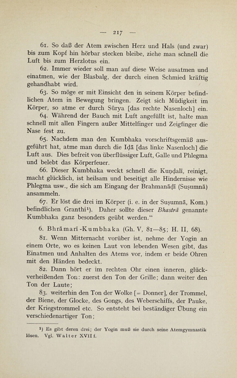 61. So daß der Atem zwischen Herz und Hals (und zwar) bis zum Kopf hin hörbar stecken bleibe, ziehe man schnell die Luft bis zum Herzlotus ein. 62. Immer wieder soll man auf diese Weise ausatmen und einatmen, wie der Blasbalg, der durch einen Schmied kräftig gehandhabt wird. 63. So möge er mit Einsicht den in seinem Körper befind¬ lichen Atem in Bewegung bringen. Zeigt sich Müdigkeit im Körper, so atme er durch Sürya [das rechte Nasenloch] ein. 64. Während der Bauch mit Luft angefüllt ist, halte man schnell mit allen Fingern außer Mittelfinger und Zeigfinger die Nase fest zu. 65. Nachdem man den Kumbhaka vorschriftsgemäß aus¬ geführt hat, atme man durch die Idä [das linke Nasenloch] die Luft aus. Dies befreit von überflüssiger Luft, Galle und Phlegma und belebt das Körperfeuer. 66. Dieser Kumbhaka weckt schnell die Kundall, reinigt, macht glücklich, ist heilsam und beseitigt alle Hindernisse wie Phlegma usw., die sich am Eingang der Brahmanädl (Susumnä) ansammeln. 67. Er löst die drei im Körper (i. e. in der Susumnä, Kom.) befindlichen Granthi1). Daher sollte dieser Bhasträ genannte Kumbhaka ganz besonders geübt werden.“ 6. Bhrämari-Kumbhaka (Gh. V, 81—85; H. II, 68). 81. Wenn Mitternacht vorüber ist, nehme der Yogin an einem Orte, wo es keinen Laut von lebenden Wesen gibt, das Einatmen und Anhalten des Atems vor, indem er beide Ohren mit den Händen bedeckt. 82. Dann hört er im rechten Ohr einen inneren, glück¬ verheißenden Ton: zuerst den Ton der Grille; dann weiter den Ton der Laute; 83. weiterhin den Ton der Wolke [=■ Donner], der Trommel, der Biene, der Glocke, des Gongs, des Weberschiffs, der Pauke, der Kriegstrommel etc. So entsteht bei beständiger Übung ein verschiedenartiger Ton; x) Es gibt deren drei; der Yogin muß sie durch seine Atemgymnastik lösen. Vgl. Walter XVII £.