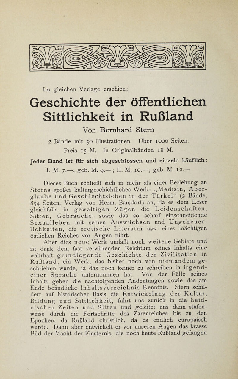 Im gleichen Verlage erschien: Geschichte der öffentlichen Sittlichkeit in Rußland Von Bernhard Stern 2 Bände mit 50 Illustrationen. Über 1000 Seiten. Preis 15 M. In Originalbänden 18 M. Jeder Band ist fiir sich abgeschlossen und einzeln käuflich: I. M. 7.—, geb. M. 9.—; II. M. 10.—, geb. M. 12.— Dieses Buch schließt sich in mehr als einer Beziehung an Sterns großes kulturgeschichtliches Werk: „Medizin, Aber¬ glaube und Geschlechtsleben in der Türkei“ (2 Bände, 854 Seiten, Verlag von Herrn. Barsdorf) an, da es dem Leser gleichfalls in gewaltigen Zügen die Leidenschaften, Sitten, Gebräuche, sowie das so scharf einschneidende Sexualleben mit seinen Auswüchsen und Ungeheuer¬ lichkeiten, die erotische Literatur usw. eines mächtigen östlichen Reiches vor Augen führt. Aber dies neue Werk umfaßt noch weitere Gebiete und ist dank dem fast verwirrenden Reichtum seines Inhalts eine wahrhaft gründleg'ende Geschichte der Zivilisation in Rußland, ein Werk, das bisher noch von niemandem ge¬ schrieben wurde, ja das noch keiner zu schreiben in irgend¬ einer Sprache unternommen hat. Von der Fülle seines Inhalts geben die nachfolgenden Andeutungen sowie das am Ende befindliche Inhaltsverzeichnis Kenntnis. Stern schil¬ dert auf historischer Basis die Entwickelung der Kultur, Bildung und Sittlichkeit, führt uns zurück in die heid¬ nischen Zeiten und Sitten und geleitet uns dann stufen¬ weise durch die Fortschritte des Zarenreiches bis zu den Epochen, da Rußland christlich, da es endlich europäisch wurde. Dann aber entwickelt er vor unseren Augen das krasse Bild der Macht der Finsternis, die noch heute Rußland g'efangen