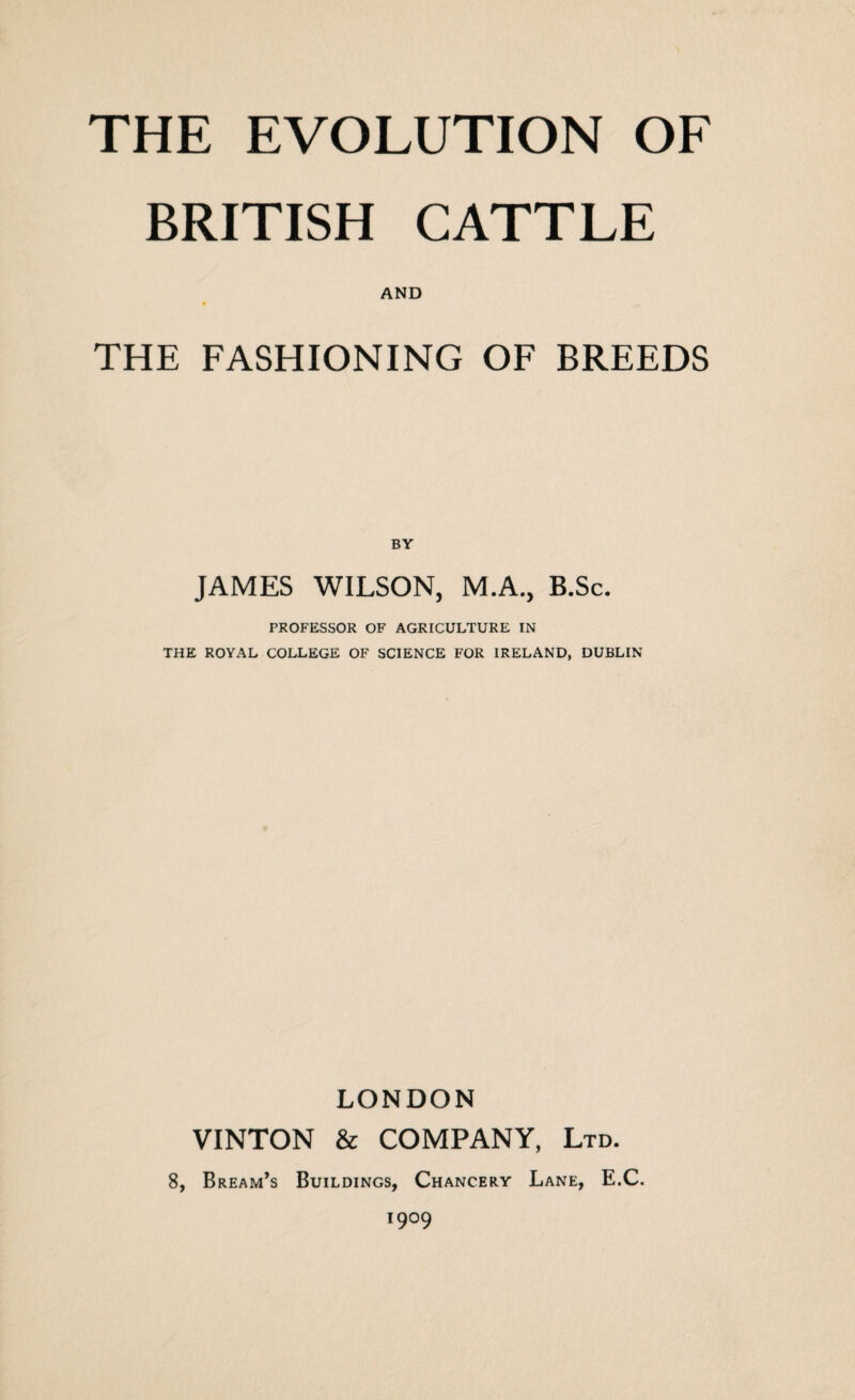 BRITISH CATTLE AND THE FASHIONING OF BREEDS BY JAMES WILSON, M.A., B.Sc. PROFESSOR OF AGRICULTURE IN THE ROYAL COLLEGE OF SCIENCE FOR IRELAND, DUBLIN LONDON VINTON & COMPANY, Ltd. 8, Bream’s Buildings, Chancery Lane, E.C. 1909
