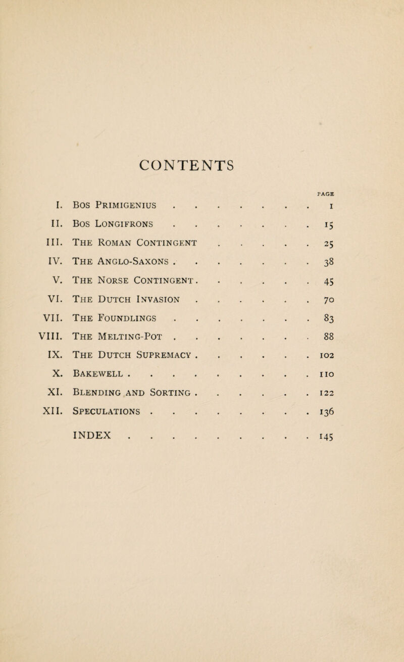 CONTENTS I. Bos Primigenius • PAGE I II. Bos Longifrons • 15 III. The Roman Contingent . 25 IV. The Anglo-Saxons . * 38 V. The Norse Contingent. • 45 VI. The Dutch Invasion . 70 VII. The Foundlings • 83 VIII. The Melting-Pot . . 88 IX. The Dutch Supremacy . . 102 X. Bakewell .... . no XI. Blending and Sorting . . 122 XII. Speculations . . 136 INDEX .... . 145